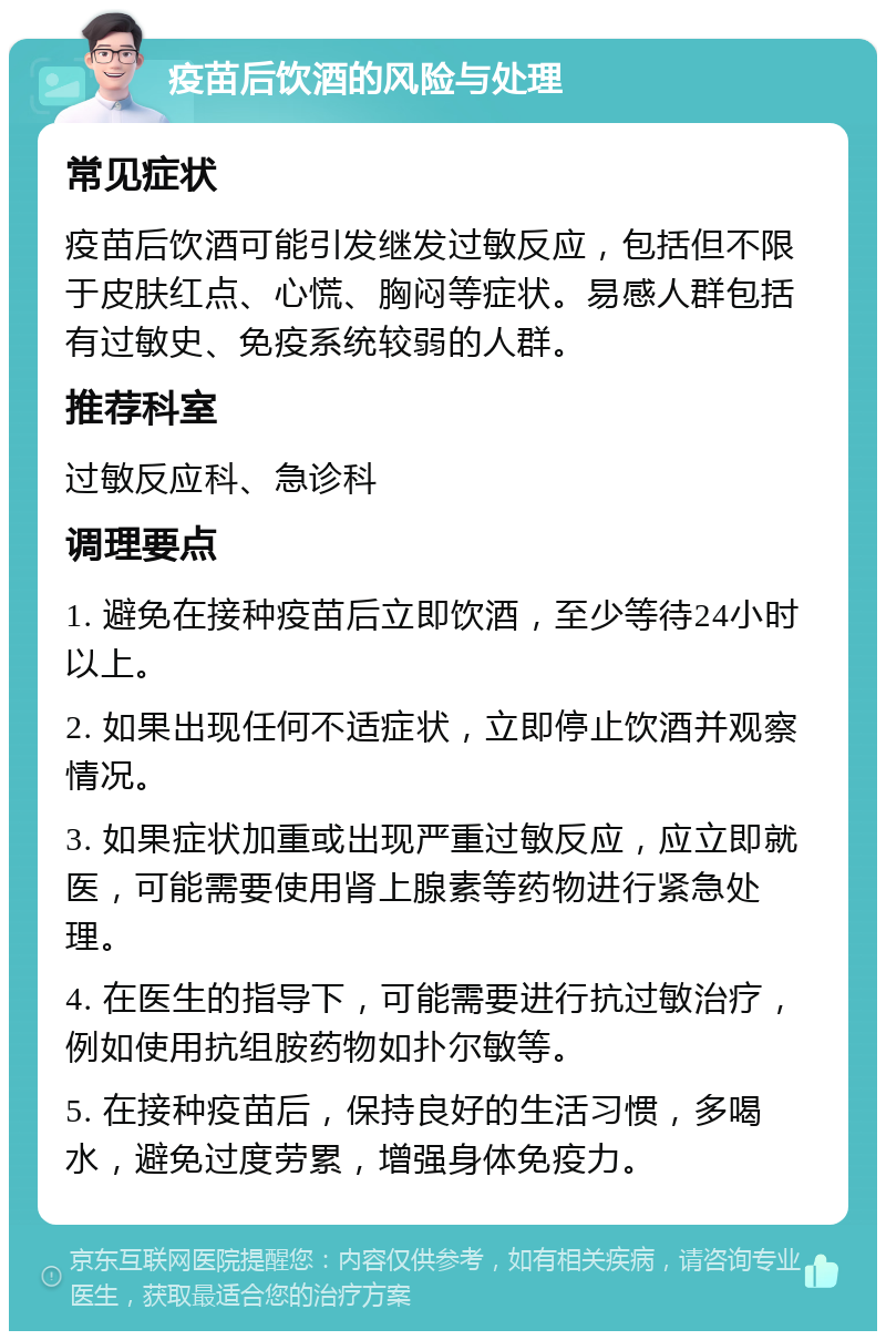 疫苗后饮酒的风险与处理 常见症状 疫苗后饮酒可能引发继发过敏反应，包括但不限于皮肤红点、心慌、胸闷等症状。易感人群包括有过敏史、免疫系统较弱的人群。 推荐科室 过敏反应科、急诊科 调理要点 1. 避免在接种疫苗后立即饮酒，至少等待24小时以上。 2. 如果出现任何不适症状，立即停止饮酒并观察情况。 3. 如果症状加重或出现严重过敏反应，应立即就医，可能需要使用肾上腺素等药物进行紧急处理。 4. 在医生的指导下，可能需要进行抗过敏治疗，例如使用抗组胺药物如扑尔敏等。 5. 在接种疫苗后，保持良好的生活习惯，多喝水，避免过度劳累，增强身体免疫力。