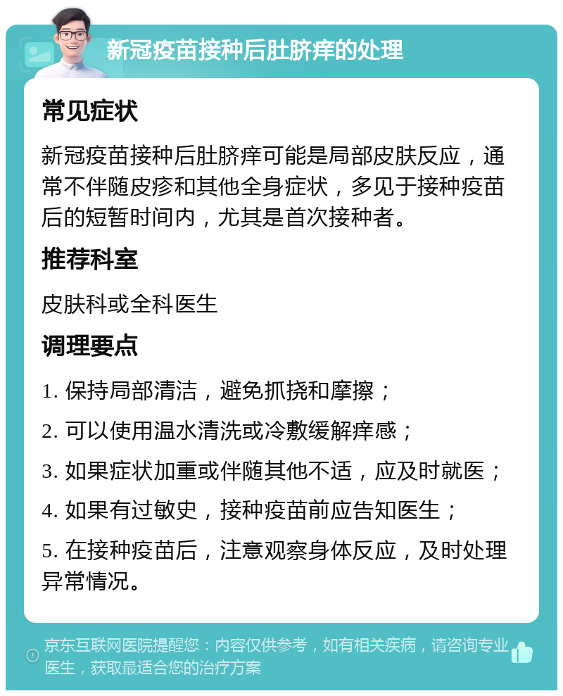 新冠疫苗接种后肚脐痒的处理 常见症状 新冠疫苗接种后肚脐痒可能是局部皮肤反应，通常不伴随皮疹和其他全身症状，多见于接种疫苗后的短暂时间内，尤其是首次接种者。 推荐科室 皮肤科或全科医生 调理要点 1. 保持局部清洁，避免抓挠和摩擦； 2. 可以使用温水清洗或冷敷缓解痒感； 3. 如果症状加重或伴随其他不适，应及时就医； 4. 如果有过敏史，接种疫苗前应告知医生； 5. 在接种疫苗后，注意观察身体反应，及时处理异常情况。