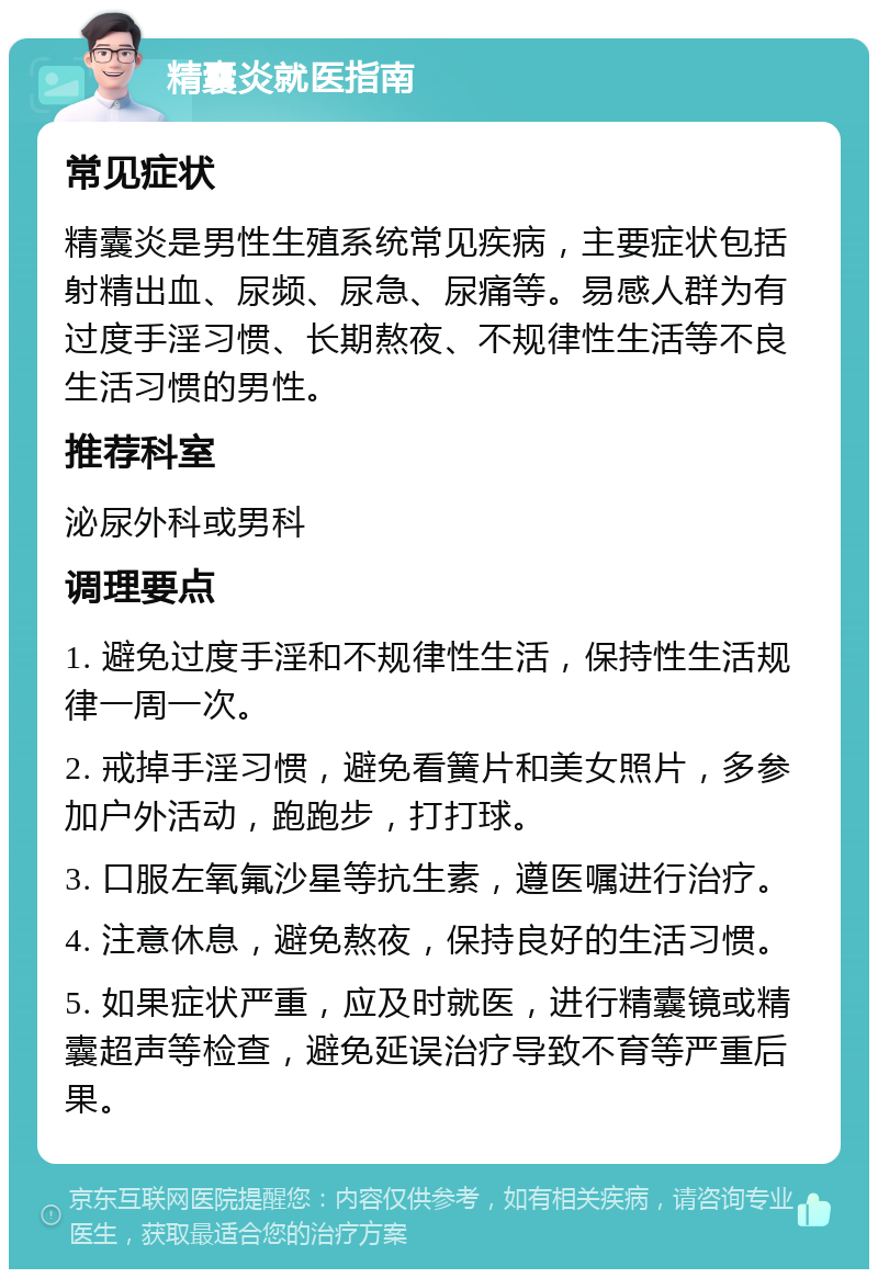 精囊炎就医指南 常见症状 精囊炎是男性生殖系统常见疾病，主要症状包括射精出血、尿频、尿急、尿痛等。易感人群为有过度手淫习惯、长期熬夜、不规律性生活等不良生活习惯的男性。 推荐科室 泌尿外科或男科 调理要点 1. 避免过度手淫和不规律性生活，保持性生活规律一周一次。 2. 戒掉手淫习惯，避免看簧片和美女照片，多参加户外活动，跑跑步，打打球。 3. 口服左氧氟沙星等抗生素，遵医嘱进行治疗。 4. 注意休息，避免熬夜，保持良好的生活习惯。 5. 如果症状严重，应及时就医，进行精囊镜或精囊超声等检查，避免延误治疗导致不育等严重后果。