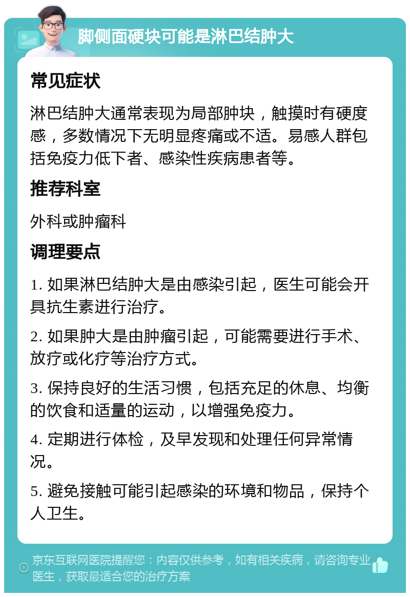 脚侧面硬块可能是淋巴结肿大 常见症状 淋巴结肿大通常表现为局部肿块，触摸时有硬度感，多数情况下无明显疼痛或不适。易感人群包括免疫力低下者、感染性疾病患者等。 推荐科室 外科或肿瘤科 调理要点 1. 如果淋巴结肿大是由感染引起，医生可能会开具抗生素进行治疗。 2. 如果肿大是由肿瘤引起，可能需要进行手术、放疗或化疗等治疗方式。 3. 保持良好的生活习惯，包括充足的休息、均衡的饮食和适量的运动，以增强免疫力。 4. 定期进行体检，及早发现和处理任何异常情况。 5. 避免接触可能引起感染的环境和物品，保持个人卫生。