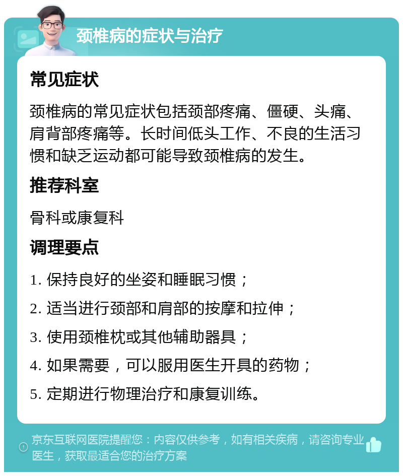 颈椎病的症状与治疗 常见症状 颈椎病的常见症状包括颈部疼痛、僵硬、头痛、肩背部疼痛等。长时间低头工作、不良的生活习惯和缺乏运动都可能导致颈椎病的发生。 推荐科室 骨科或康复科 调理要点 1. 保持良好的坐姿和睡眠习惯； 2. 适当进行颈部和肩部的按摩和拉伸； 3. 使用颈椎枕或其他辅助器具； 4. 如果需要，可以服用医生开具的药物； 5. 定期进行物理治疗和康复训练。