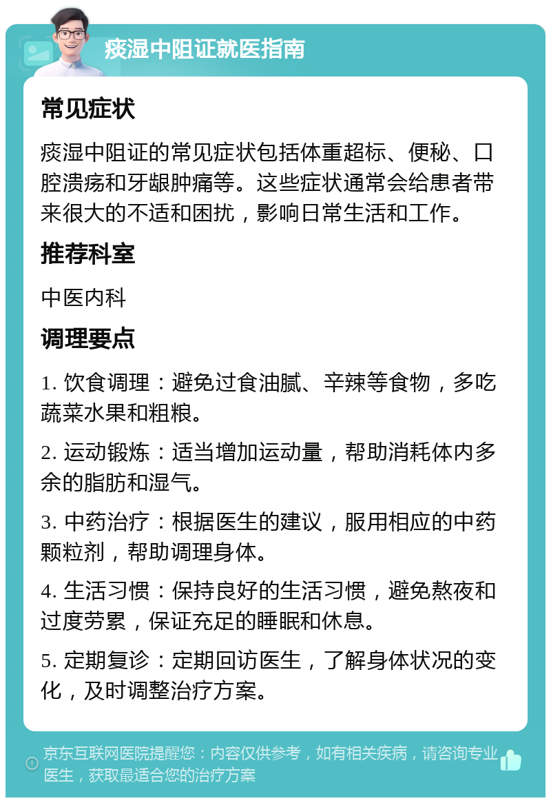 痰湿中阻证就医指南 常见症状 痰湿中阻证的常见症状包括体重超标、便秘、口腔溃疡和牙龈肿痛等。这些症状通常会给患者带来很大的不适和困扰，影响日常生活和工作。 推荐科室 中医内科 调理要点 1. 饮食调理：避免过食油腻、辛辣等食物，多吃蔬菜水果和粗粮。 2. 运动锻炼：适当增加运动量，帮助消耗体内多余的脂肪和湿气。 3. 中药治疗：根据医生的建议，服用相应的中药颗粒剂，帮助调理身体。 4. 生活习惯：保持良好的生活习惯，避免熬夜和过度劳累，保证充足的睡眠和休息。 5. 定期复诊：定期回访医生，了解身体状况的变化，及时调整治疗方案。