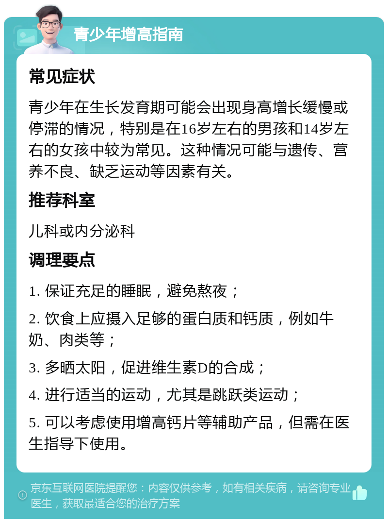 青少年增高指南 常见症状 青少年在生长发育期可能会出现身高增长缓慢或停滞的情况，特别是在16岁左右的男孩和14岁左右的女孩中较为常见。这种情况可能与遗传、营养不良、缺乏运动等因素有关。 推荐科室 儿科或内分泌科 调理要点 1. 保证充足的睡眠，避免熬夜； 2. 饮食上应摄入足够的蛋白质和钙质，例如牛奶、肉类等； 3. 多晒太阳，促进维生素D的合成； 4. 进行适当的运动，尤其是跳跃类运动； 5. 可以考虑使用增高钙片等辅助产品，但需在医生指导下使用。