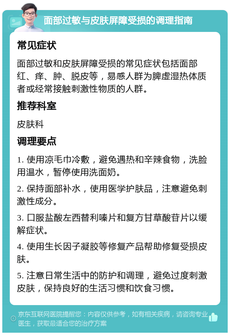 面部过敏与皮肤屏障受损的调理指南 常见症状 面部过敏和皮肤屏障受损的常见症状包括面部红、痒、肿、脱皮等，易感人群为脾虚湿热体质者或经常接触刺激性物质的人群。 推荐科室 皮肤科 调理要点 1. 使用凉毛巾冷敷，避免遇热和辛辣食物，洗脸用温水，暂停使用洗面奶。 2. 保持面部补水，使用医学护肤品，注意避免刺激性成分。 3. 口服盐酸左西替利嗪片和复方甘草酸苷片以缓解症状。 4. 使用生长因子凝胶等修复产品帮助修复受损皮肤。 5. 注意日常生活中的防护和调理，避免过度刺激皮肤，保持良好的生活习惯和饮食习惯。