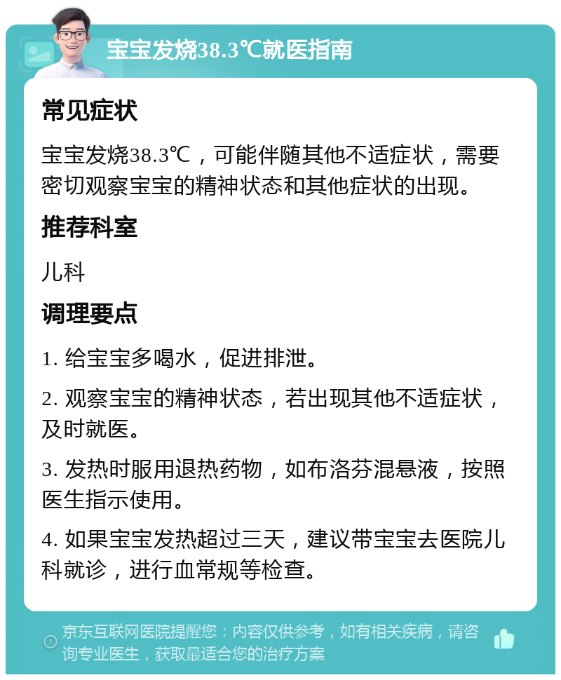 宝宝发烧38.3℃就医指南 常见症状 宝宝发烧38.3℃，可能伴随其他不适症状，需要密切观察宝宝的精神状态和其他症状的出现。 推荐科室 儿科 调理要点 1. 给宝宝多喝水，促进排泄。 2. 观察宝宝的精神状态，若出现其他不适症状，及时就医。 3. 发热时服用退热药物，如布洛芬混悬液，按照医生指示使用。 4. 如果宝宝发热超过三天，建议带宝宝去医院儿科就诊，进行血常规等检查。