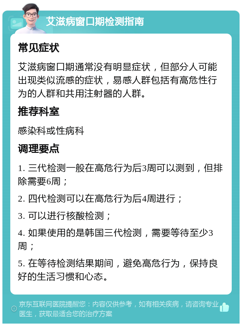 艾滋病窗口期检测指南 常见症状 艾滋病窗口期通常没有明显症状，但部分人可能出现类似流感的症状，易感人群包括有高危性行为的人群和共用注射器的人群。 推荐科室 感染科或性病科 调理要点 1. 三代检测一般在高危行为后3周可以测到，但排除需要6周； 2. 四代检测可以在高危行为后4周进行； 3. 可以进行核酸检测； 4. 如果使用的是韩国三代检测，需要等待至少3周； 5. 在等待检测结果期间，避免高危行为，保持良好的生活习惯和心态。