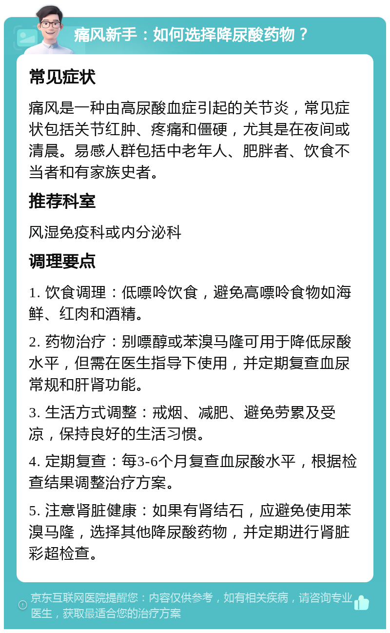 痛风新手：如何选择降尿酸药物？ 常见症状 痛风是一种由高尿酸血症引起的关节炎，常见症状包括关节红肿、疼痛和僵硬，尤其是在夜间或清晨。易感人群包括中老年人、肥胖者、饮食不当者和有家族史者。 推荐科室 风湿免疫科或内分泌科 调理要点 1. 饮食调理：低嘌呤饮食，避免高嘌呤食物如海鲜、红肉和酒精。 2. 药物治疗：别嘌醇或苯溴马隆可用于降低尿酸水平，但需在医生指导下使用，并定期复查血尿常规和肝肾功能。 3. 生活方式调整：戒烟、减肥、避免劳累及受凉，保持良好的生活习惯。 4. 定期复查：每3-6个月复查血尿酸水平，根据检查结果调整治疗方案。 5. 注意肾脏健康：如果有肾结石，应避免使用苯溴马隆，选择其他降尿酸药物，并定期进行肾脏彩超检查。