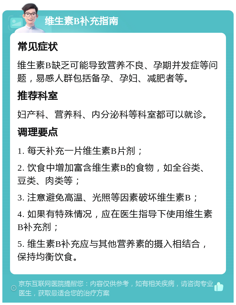 维生素B补充指南 常见症状 维生素B缺乏可能导致营养不良、孕期并发症等问题，易感人群包括备孕、孕妇、减肥者等。 推荐科室 妇产科、营养科、内分泌科等科室都可以就诊。 调理要点 1. 每天补充一片维生素B片剂； 2. 饮食中增加富含维生素B的食物，如全谷类、豆类、肉类等； 3. 注意避免高温、光照等因素破坏维生素B； 4. 如果有特殊情况，应在医生指导下使用维生素B补充剂； 5. 维生素B补充应与其他营养素的摄入相结合，保持均衡饮食。