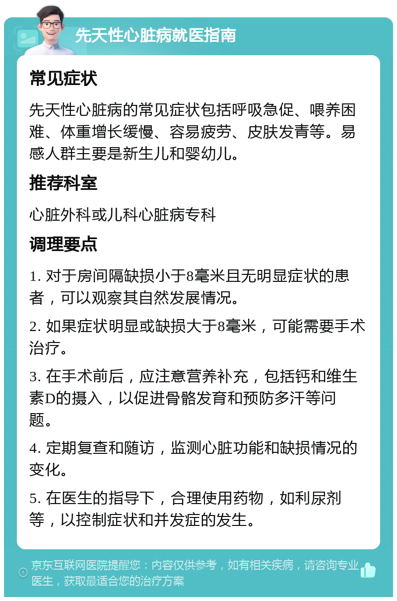 先天性心脏病就医指南 常见症状 先天性心脏病的常见症状包括呼吸急促、喂养困难、体重增长缓慢、容易疲劳、皮肤发青等。易感人群主要是新生儿和婴幼儿。 推荐科室 心脏外科或儿科心脏病专科 调理要点 1. 对于房间隔缺损小于8毫米且无明显症状的患者，可以观察其自然发展情况。 2. 如果症状明显或缺损大于8毫米，可能需要手术治疗。 3. 在手术前后，应注意营养补充，包括钙和维生素D的摄入，以促进骨骼发育和预防多汗等问题。 4. 定期复查和随访，监测心脏功能和缺损情况的变化。 5. 在医生的指导下，合理使用药物，如利尿剂等，以控制症状和并发症的发生。