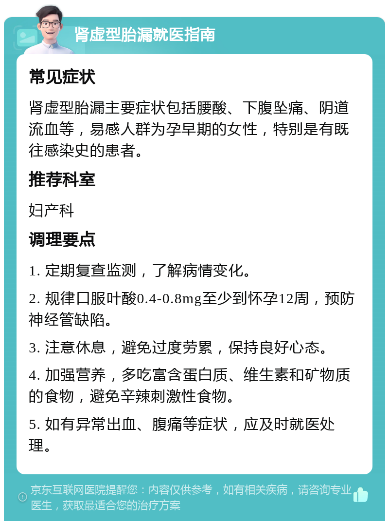 肾虚型胎漏就医指南 常见症状 肾虚型胎漏主要症状包括腰酸、下腹坠痛、阴道流血等，易感人群为孕早期的女性，特别是有既往感染史的患者。 推荐科室 妇产科 调理要点 1. 定期复查监测，了解病情变化。 2. 规律口服叶酸0.4-0.8mg至少到怀孕12周，预防神经管缺陷。 3. 注意休息，避免过度劳累，保持良好心态。 4. 加强营养，多吃富含蛋白质、维生素和矿物质的食物，避免辛辣刺激性食物。 5. 如有异常出血、腹痛等症状，应及时就医处理。