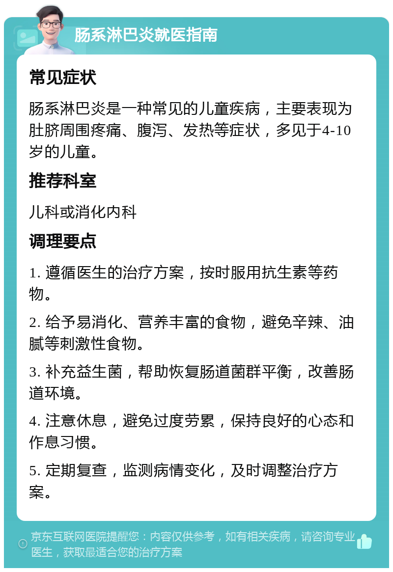 肠系淋巴炎就医指南 常见症状 肠系淋巴炎是一种常见的儿童疾病，主要表现为肚脐周围疼痛、腹泻、发热等症状，多见于4-10岁的儿童。 推荐科室 儿科或消化内科 调理要点 1. 遵循医生的治疗方案，按时服用抗生素等药物。 2. 给予易消化、营养丰富的食物，避免辛辣、油腻等刺激性食物。 3. 补充益生菌，帮助恢复肠道菌群平衡，改善肠道环境。 4. 注意休息，避免过度劳累，保持良好的心态和作息习惯。 5. 定期复查，监测病情变化，及时调整治疗方案。