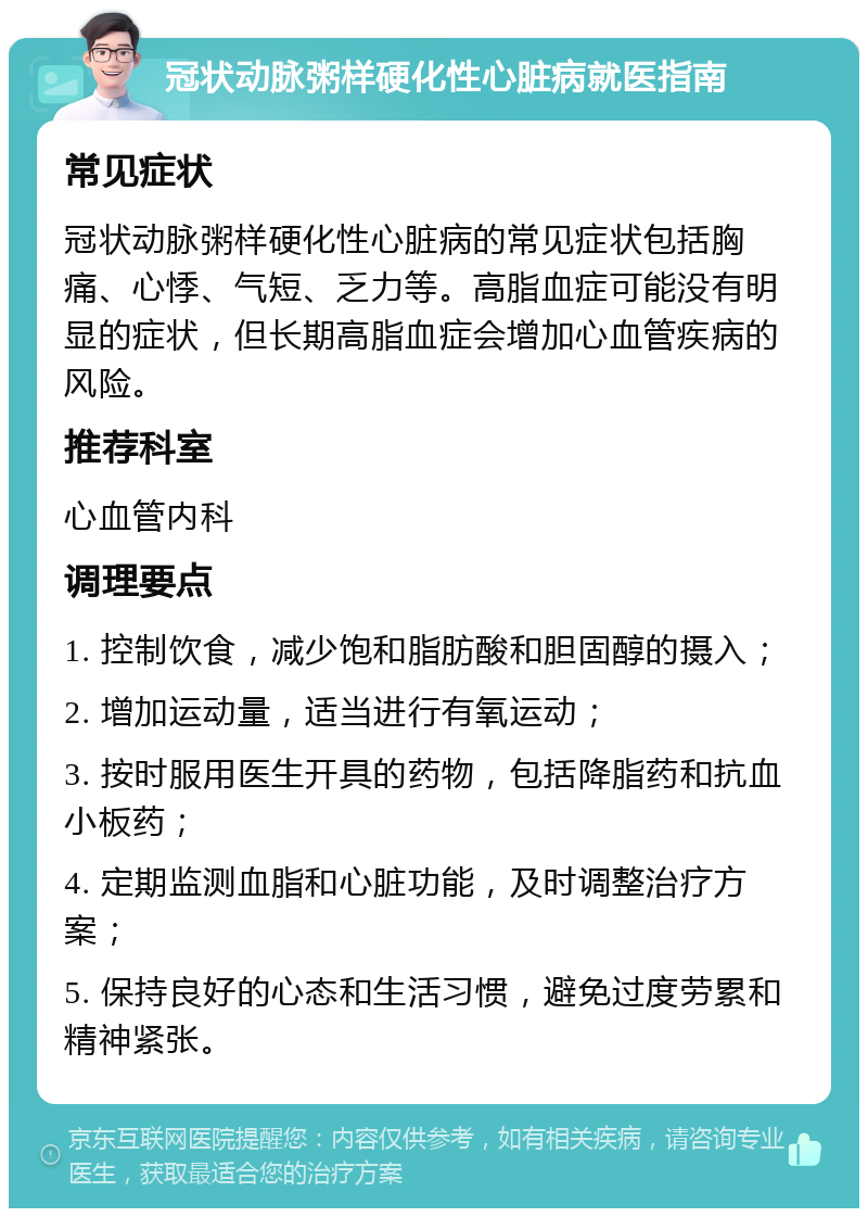 冠状动脉粥样硬化性心脏病就医指南 常见症状 冠状动脉粥样硬化性心脏病的常见症状包括胸痛、心悸、气短、乏力等。高脂血症可能没有明显的症状，但长期高脂血症会增加心血管疾病的风险。 推荐科室 心血管内科 调理要点 1. 控制饮食，减少饱和脂肪酸和胆固醇的摄入； 2. 增加运动量，适当进行有氧运动； 3. 按时服用医生开具的药物，包括降脂药和抗血小板药； 4. 定期监测血脂和心脏功能，及时调整治疗方案； 5. 保持良好的心态和生活习惯，避免过度劳累和精神紧张。