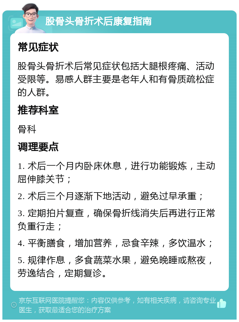 股骨头骨折术后康复指南 常见症状 股骨头骨折术后常见症状包括大腿根疼痛、活动受限等。易感人群主要是老年人和有骨质疏松症的人群。 推荐科室 骨科 调理要点 1. 术后一个月内卧床休息，进行功能锻炼，主动屈伸膝关节； 2. 术后三个月逐渐下地活动，避免过早承重； 3. 定期拍片复查，确保骨折线消失后再进行正常负重行走； 4. 平衡膳食，增加营养，忌食辛辣，多饮温水； 5. 规律作息，多食蔬菜水果，避免晚睡或熬夜，劳逸结合，定期复诊。