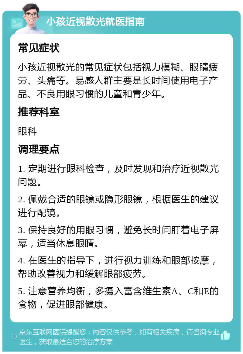 小孩近视散光就医指南 常见症状 小孩近视散光的常见症状包括视力模糊、眼睛疲劳、头痛等。易感人群主要是长时间使用电子产品、不良用眼习惯的儿童和青少年。 推荐科室 眼科 调理要点 1. 定期进行眼科检查，及时发现和治疗近视散光问题。 2. 佩戴合适的眼镜或隐形眼镜，根据医生的建议进行配镜。 3. 保持良好的用眼习惯，避免长时间盯着电子屏幕，适当休息眼睛。 4. 在医生的指导下，进行视力训练和眼部按摩，帮助改善视力和缓解眼部疲劳。 5. 注意营养均衡，多摄入富含维生素A、C和E的食物，促进眼部健康。