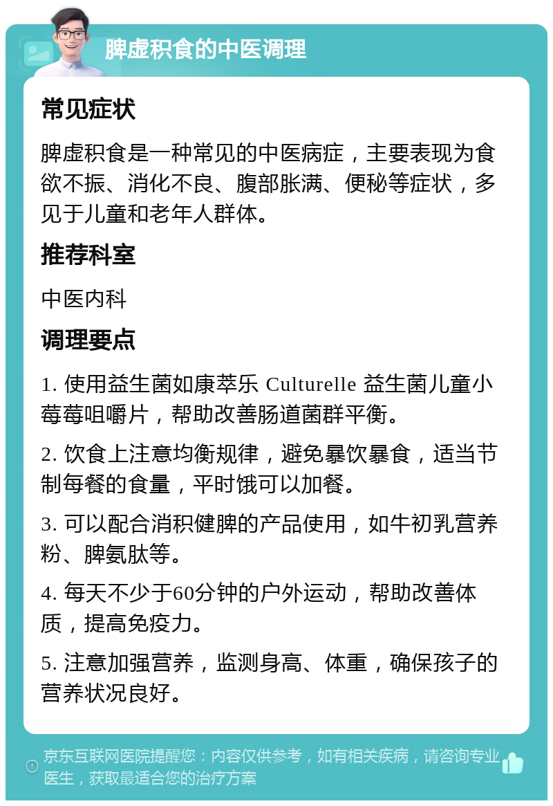 脾虚积食的中医调理 常见症状 脾虚积食是一种常见的中医病症，主要表现为食欲不振、消化不良、腹部胀满、便秘等症状，多见于儿童和老年人群体。 推荐科室 中医内科 调理要点 1. 使用益生菌如康萃乐 Culturelle 益生菌儿童小莓莓咀嚼片，帮助改善肠道菌群平衡。 2. 饮食上注意均衡规律，避免暴饮暴食，适当节制每餐的食量，平时饿可以加餐。 3. 可以配合消积健脾的产品使用，如牛初乳营养粉、脾氨肽等。 4. 每天不少于60分钟的户外运动，帮助改善体质，提高免疫力。 5. 注意加强营养，监测身高、体重，确保孩子的营养状况良好。