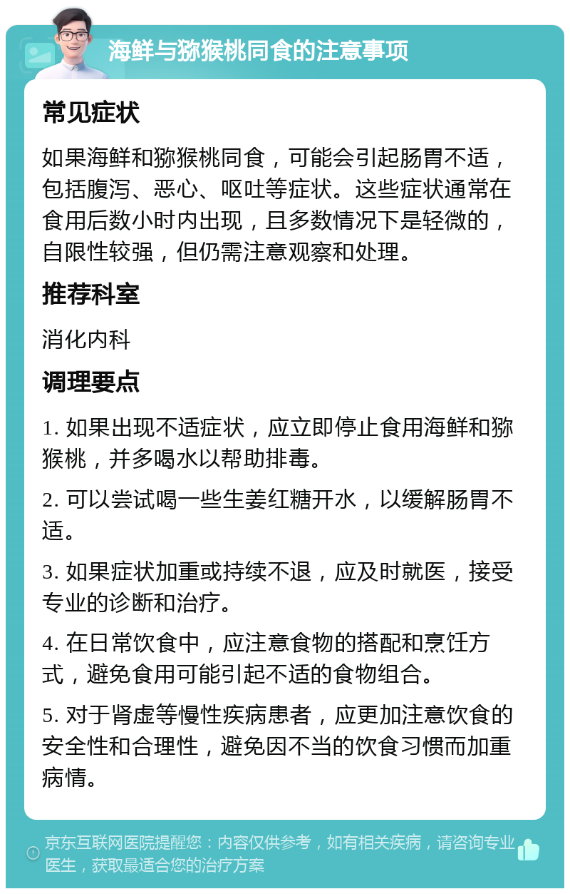 海鲜与猕猴桃同食的注意事项 常见症状 如果海鲜和猕猴桃同食，可能会引起肠胃不适，包括腹泻、恶心、呕吐等症状。这些症状通常在食用后数小时内出现，且多数情况下是轻微的，自限性较强，但仍需注意观察和处理。 推荐科室 消化内科 调理要点 1. 如果出现不适症状，应立即停止食用海鲜和猕猴桃，并多喝水以帮助排毒。 2. 可以尝试喝一些生姜红糖开水，以缓解肠胃不适。 3. 如果症状加重或持续不退，应及时就医，接受专业的诊断和治疗。 4. 在日常饮食中，应注意食物的搭配和烹饪方式，避免食用可能引起不适的食物组合。 5. 对于肾虚等慢性疾病患者，应更加注意饮食的安全性和合理性，避免因不当的饮食习惯而加重病情。