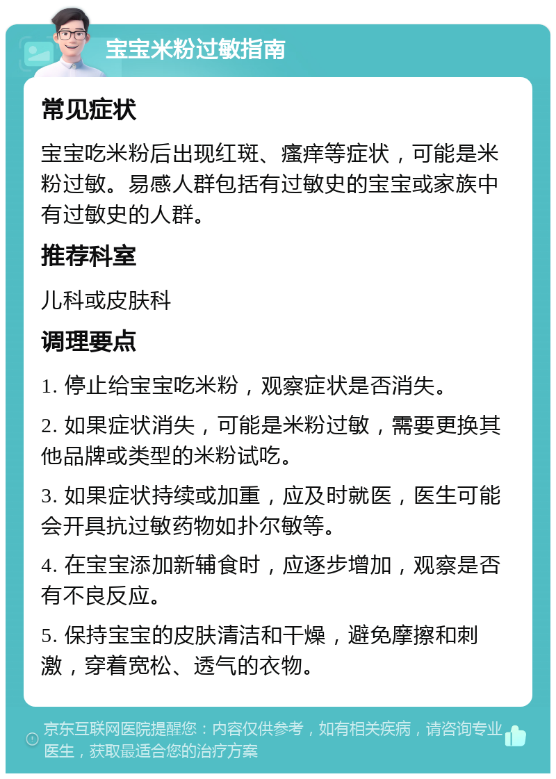 宝宝米粉过敏指南 常见症状 宝宝吃米粉后出现红斑、瘙痒等症状，可能是米粉过敏。易感人群包括有过敏史的宝宝或家族中有过敏史的人群。 推荐科室 儿科或皮肤科 调理要点 1. 停止给宝宝吃米粉，观察症状是否消失。 2. 如果症状消失，可能是米粉过敏，需要更换其他品牌或类型的米粉试吃。 3. 如果症状持续或加重，应及时就医，医生可能会开具抗过敏药物如扑尔敏等。 4. 在宝宝添加新辅食时，应逐步增加，观察是否有不良反应。 5. 保持宝宝的皮肤清洁和干燥，避免摩擦和刺激，穿着宽松、透气的衣物。