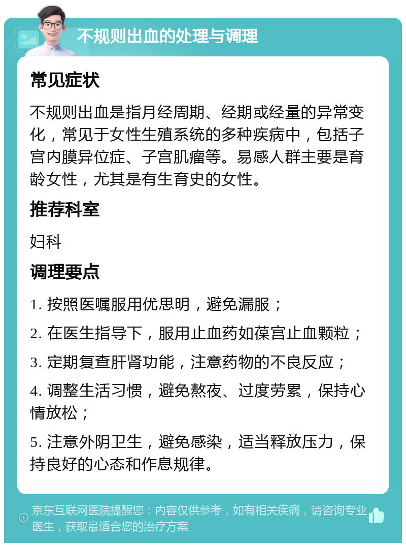 不规则出血的处理与调理 常见症状 不规则出血是指月经周期、经期或经量的异常变化，常见于女性生殖系统的多种疾病中，包括子宫内膜异位症、子宫肌瘤等。易感人群主要是育龄女性，尤其是有生育史的女性。 推荐科室 妇科 调理要点 1. 按照医嘱服用优思明，避免漏服； 2. 在医生指导下，服用止血药如葆宫止血颗粒； 3. 定期复查肝肾功能，注意药物的不良反应； 4. 调整生活习惯，避免熬夜、过度劳累，保持心情放松； 5. 注意外阴卫生，避免感染，适当释放压力，保持良好的心态和作息规律。