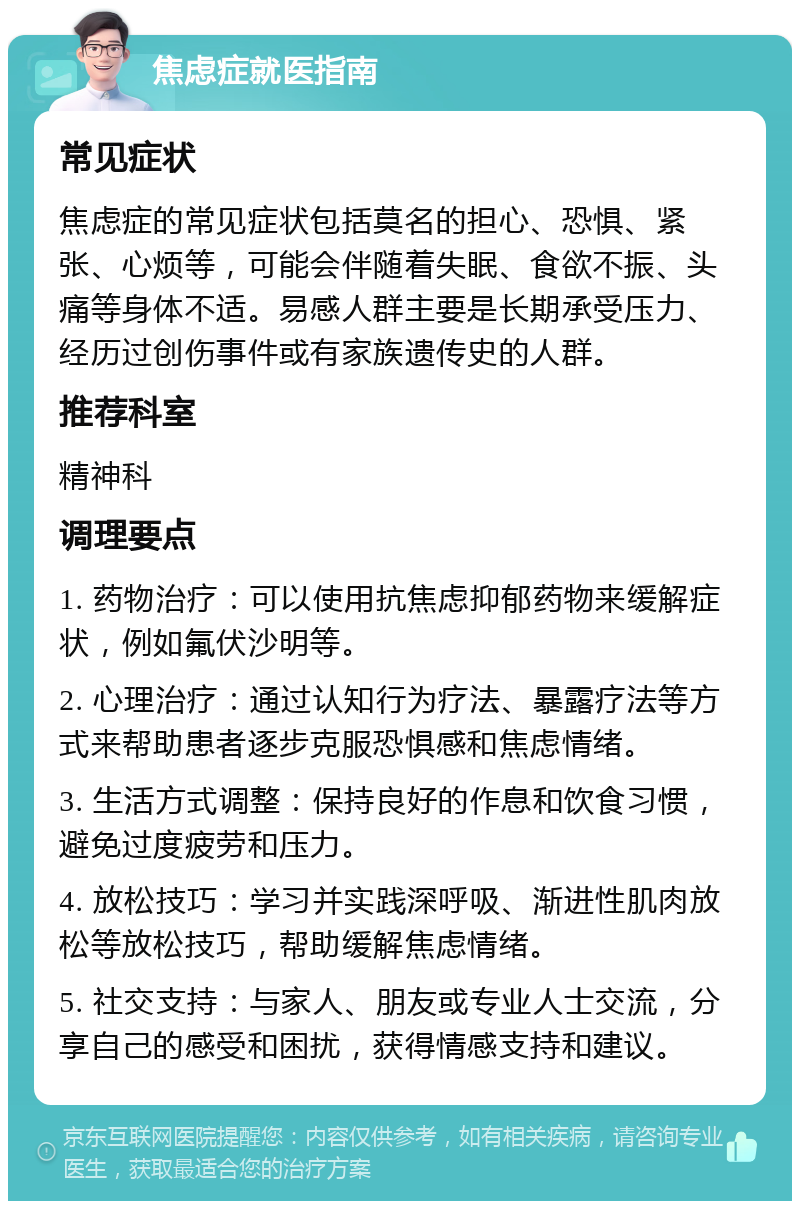 焦虑症就医指南 常见症状 焦虑症的常见症状包括莫名的担心、恐惧、紧张、心烦等，可能会伴随着失眠、食欲不振、头痛等身体不适。易感人群主要是长期承受压力、经历过创伤事件或有家族遗传史的人群。 推荐科室 精神科 调理要点 1. 药物治疗：可以使用抗焦虑抑郁药物来缓解症状，例如氟伏沙明等。 2. 心理治疗：通过认知行为疗法、暴露疗法等方式来帮助患者逐步克服恐惧感和焦虑情绪。 3. 生活方式调整：保持良好的作息和饮食习惯，避免过度疲劳和压力。 4. 放松技巧：学习并实践深呼吸、渐进性肌肉放松等放松技巧，帮助缓解焦虑情绪。 5. 社交支持：与家人、朋友或专业人士交流，分享自己的感受和困扰，获得情感支持和建议。