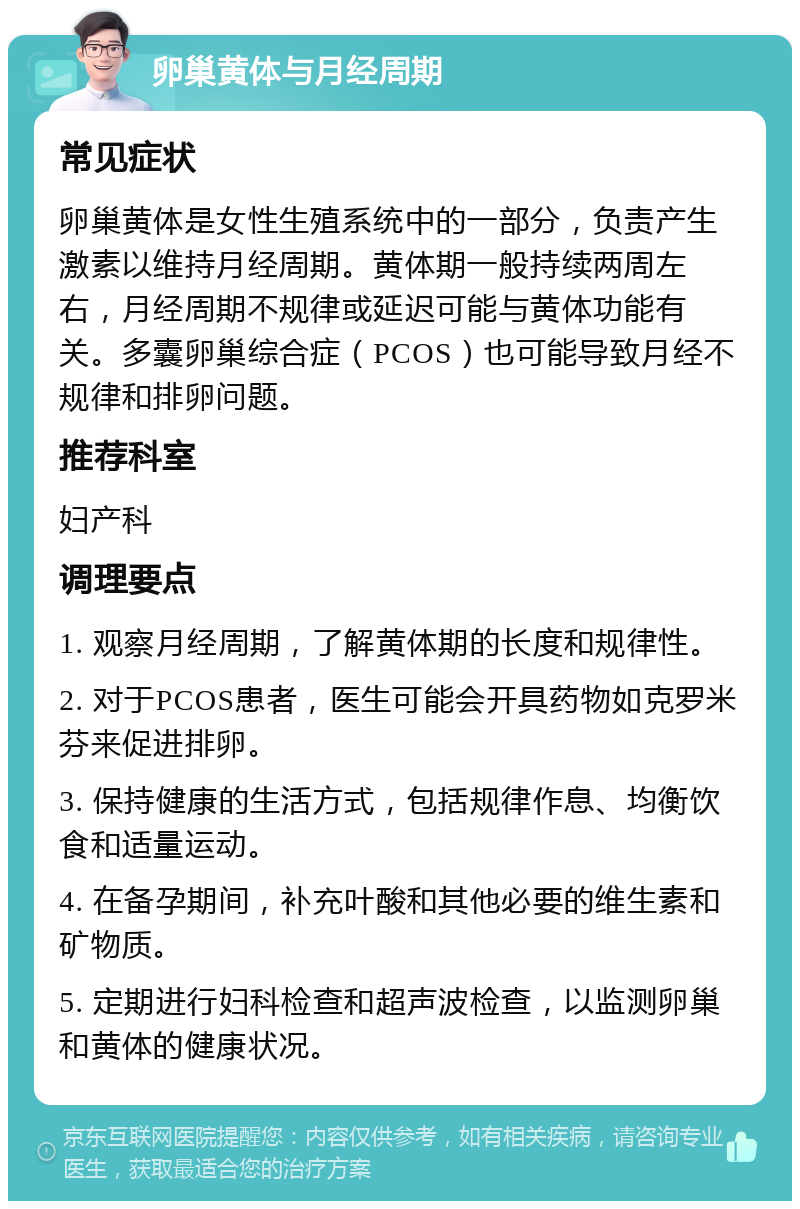 卵巢黄体与月经周期 常见症状 卵巢黄体是女性生殖系统中的一部分，负责产生激素以维持月经周期。黄体期一般持续两周左右，月经周期不规律或延迟可能与黄体功能有关。多囊卵巢综合症（PCOS）也可能导致月经不规律和排卵问题。 推荐科室 妇产科 调理要点 1. 观察月经周期，了解黄体期的长度和规律性。 2. 对于PCOS患者，医生可能会开具药物如克罗米芬来促进排卵。 3. 保持健康的生活方式，包括规律作息、均衡饮食和适量运动。 4. 在备孕期间，补充叶酸和其他必要的维生素和矿物质。 5. 定期进行妇科检查和超声波检查，以监测卵巢和黄体的健康状况。