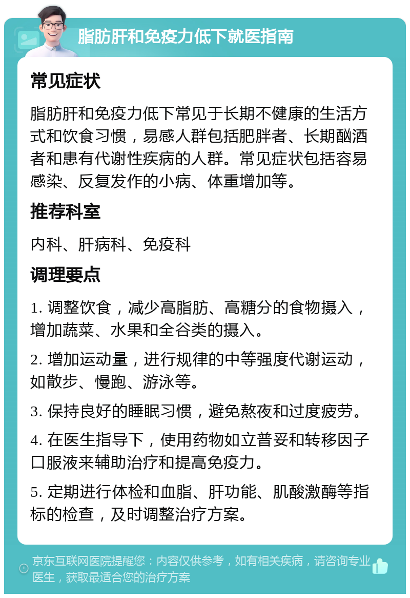 脂肪肝和免疫力低下就医指南 常见症状 脂肪肝和免疫力低下常见于长期不健康的生活方式和饮食习惯，易感人群包括肥胖者、长期酗酒者和患有代谢性疾病的人群。常见症状包括容易感染、反复发作的小病、体重增加等。 推荐科室 内科、肝病科、免疫科 调理要点 1. 调整饮食，减少高脂肪、高糖分的食物摄入，增加蔬菜、水果和全谷类的摄入。 2. 增加运动量，进行规律的中等强度代谢运动，如散步、慢跑、游泳等。 3. 保持良好的睡眠习惯，避免熬夜和过度疲劳。 4. 在医生指导下，使用药物如立普妥和转移因子口服液来辅助治疗和提高免疫力。 5. 定期进行体检和血脂、肝功能、肌酸激酶等指标的检查，及时调整治疗方案。