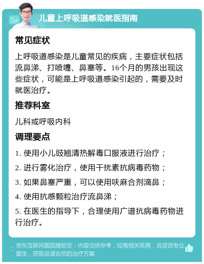 儿童上呼吸道感染就医指南 常见症状 上呼吸道感染是儿童常见的疾病，主要症状包括流鼻涕、打喷嚏、鼻塞等。16个月的男孩出现这些症状，可能是上呼吸道感染引起的，需要及时就医治疗。 推荐科室 儿科或呼吸内科 调理要点 1. 使用小儿豉翘清热解毒口服液进行治疗； 2. 进行雾化治疗，使用干扰素抗病毒药物； 3. 如果鼻塞严重，可以使用呋麻合剂滴鼻； 4. 使用抗感颗粒治疗流鼻涕； 5. 在医生的指导下，合理使用广谱抗病毒药物进行治疗。