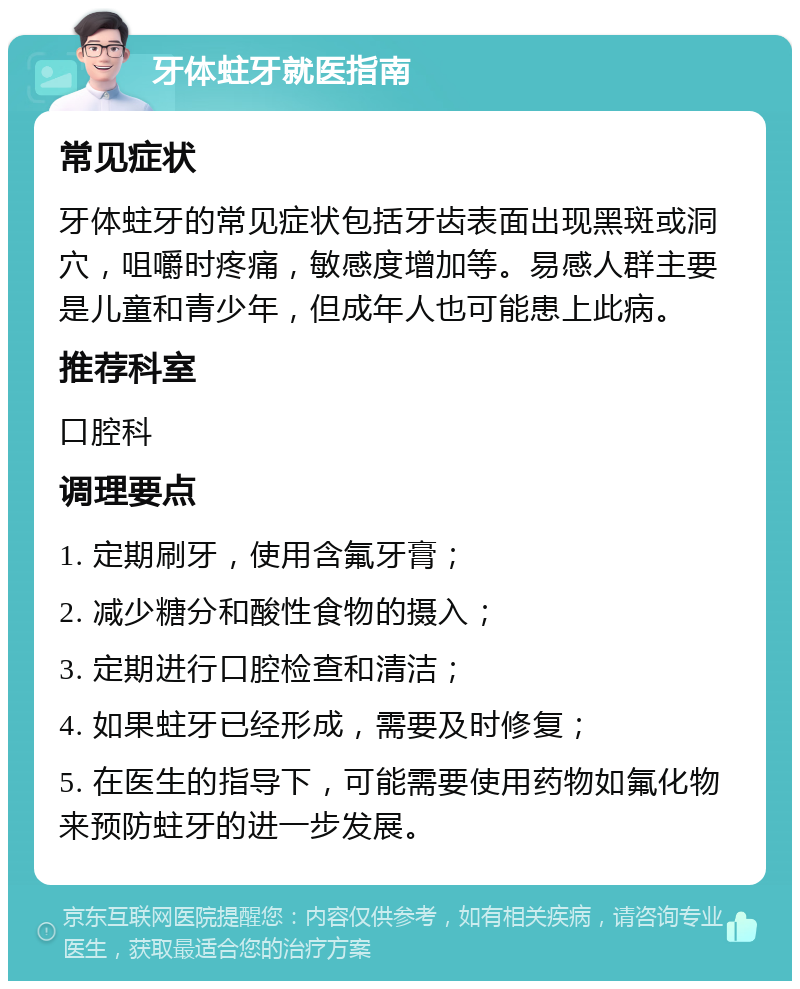 牙体蛀牙就医指南 常见症状 牙体蛀牙的常见症状包括牙齿表面出现黑斑或洞穴，咀嚼时疼痛，敏感度增加等。易感人群主要是儿童和青少年，但成年人也可能患上此病。 推荐科室 口腔科 调理要点 1. 定期刷牙，使用含氟牙膏； 2. 减少糖分和酸性食物的摄入； 3. 定期进行口腔检查和清洁； 4. 如果蛀牙已经形成，需要及时修复； 5. 在医生的指导下，可能需要使用药物如氟化物来预防蛀牙的进一步发展。