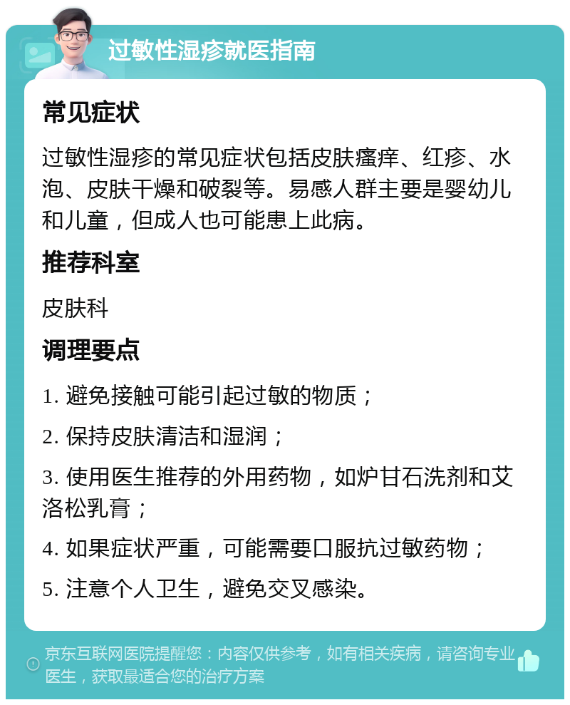 过敏性湿疹就医指南 常见症状 过敏性湿疹的常见症状包括皮肤瘙痒、红疹、水泡、皮肤干燥和破裂等。易感人群主要是婴幼儿和儿童，但成人也可能患上此病。 推荐科室 皮肤科 调理要点 1. 避免接触可能引起过敏的物质； 2. 保持皮肤清洁和湿润； 3. 使用医生推荐的外用药物，如炉甘石洗剂和艾洛松乳膏； 4. 如果症状严重，可能需要口服抗过敏药物； 5. 注意个人卫生，避免交叉感染。