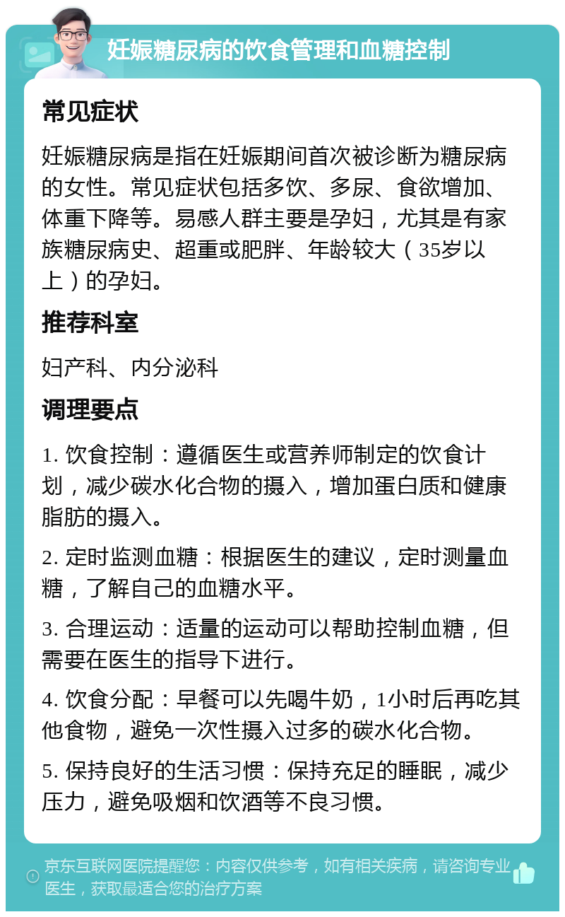 妊娠糖尿病的饮食管理和血糖控制 常见症状 妊娠糖尿病是指在妊娠期间首次被诊断为糖尿病的女性。常见症状包括多饮、多尿、食欲增加、体重下降等。易感人群主要是孕妇，尤其是有家族糖尿病史、超重或肥胖、年龄较大（35岁以上）的孕妇。 推荐科室 妇产科、内分泌科 调理要点 1. 饮食控制：遵循医生或营养师制定的饮食计划，减少碳水化合物的摄入，增加蛋白质和健康脂肪的摄入。 2. 定时监测血糖：根据医生的建议，定时测量血糖，了解自己的血糖水平。 3. 合理运动：适量的运动可以帮助控制血糖，但需要在医生的指导下进行。 4. 饮食分配：早餐可以先喝牛奶，1小时后再吃其他食物，避免一次性摄入过多的碳水化合物。 5. 保持良好的生活习惯：保持充足的睡眠，减少压力，避免吸烟和饮酒等不良习惯。