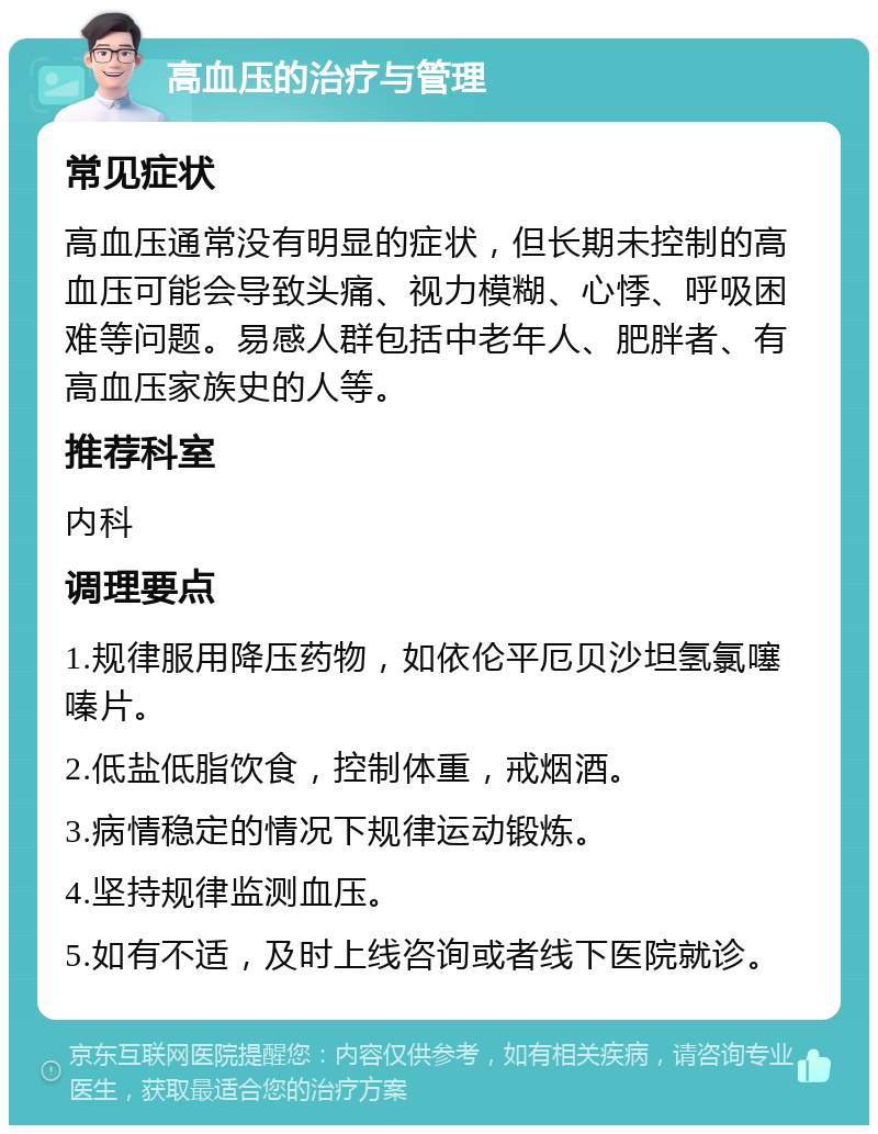 高血压的治疗与管理 常见症状 高血压通常没有明显的症状，但长期未控制的高血压可能会导致头痛、视力模糊、心悸、呼吸困难等问题。易感人群包括中老年人、肥胖者、有高血压家族史的人等。 推荐科室 内科 调理要点 1.规律服用降压药物，如依伦平厄贝沙坦氢氯噻嗪片。 2.低盐低脂饮食，控制体重，戒烟酒。 3.病情稳定的情况下规律运动锻炼。 4.坚持规律监测血压。 5.如有不适，及时上线咨询或者线下医院就诊。