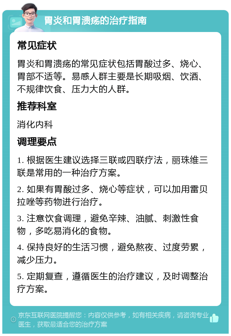 胃炎和胃溃疡的治疗指南 常见症状 胃炎和胃溃疡的常见症状包括胃酸过多、烧心、胃部不适等。易感人群主要是长期吸烟、饮酒、不规律饮食、压力大的人群。 推荐科室 消化内科 调理要点 1. 根据医生建议选择三联或四联疗法，丽珠维三联是常用的一种治疗方案。 2. 如果有胃酸过多、烧心等症状，可以加用雷贝拉唑等药物进行治疗。 3. 注意饮食调理，避免辛辣、油腻、刺激性食物，多吃易消化的食物。 4. 保持良好的生活习惯，避免熬夜、过度劳累，减少压力。 5. 定期复查，遵循医生的治疗建议，及时调整治疗方案。