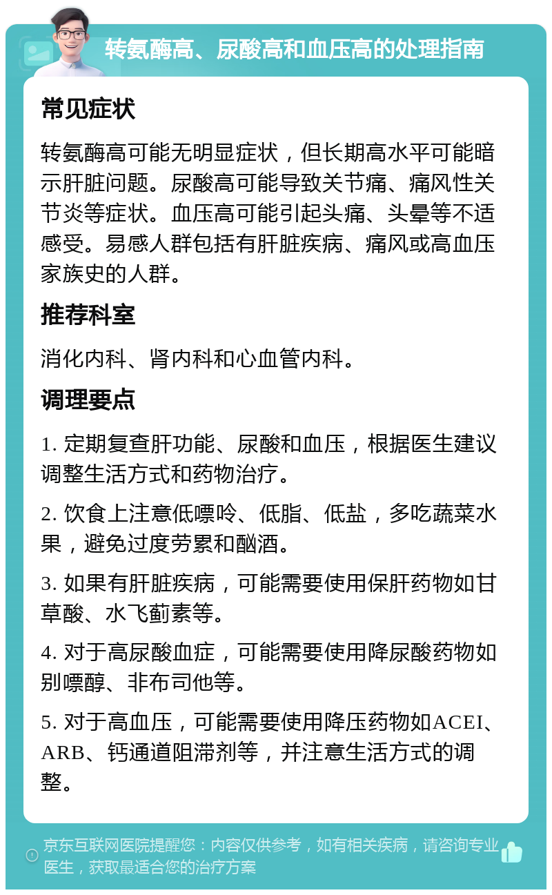 转氨酶高、尿酸高和血压高的处理指南 常见症状 转氨酶高可能无明显症状，但长期高水平可能暗示肝脏问题。尿酸高可能导致关节痛、痛风性关节炎等症状。血压高可能引起头痛、头晕等不适感受。易感人群包括有肝脏疾病、痛风或高血压家族史的人群。 推荐科室 消化内科、肾内科和心血管内科。 调理要点 1. 定期复查肝功能、尿酸和血压，根据医生建议调整生活方式和药物治疗。 2. 饮食上注意低嘌呤、低脂、低盐，多吃蔬菜水果，避免过度劳累和酗酒。 3. 如果有肝脏疾病，可能需要使用保肝药物如甘草酸、水飞蓟素等。 4. 对于高尿酸血症，可能需要使用降尿酸药物如别嘌醇、非布司他等。 5. 对于高血压，可能需要使用降压药物如ACEI、ARB、钙通道阻滞剂等，并注意生活方式的调整。