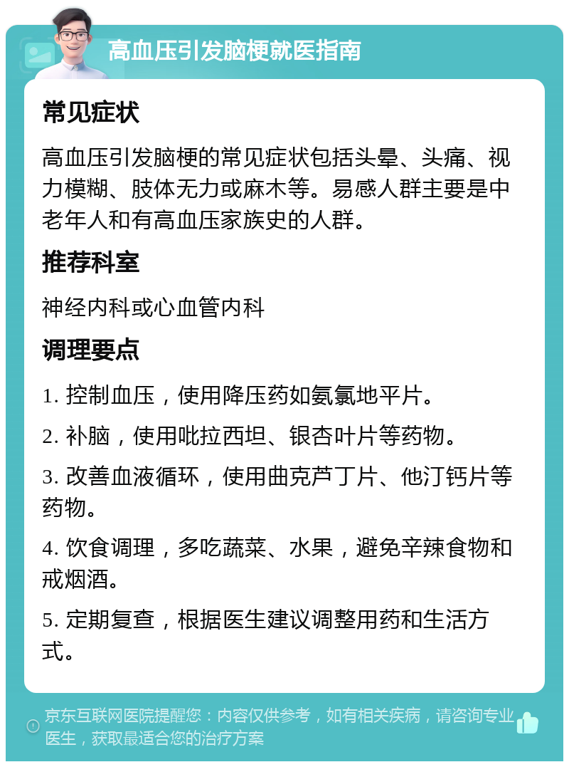 高血压引发脑梗就医指南 常见症状 高血压引发脑梗的常见症状包括头晕、头痛、视力模糊、肢体无力或麻木等。易感人群主要是中老年人和有高血压家族史的人群。 推荐科室 神经内科或心血管内科 调理要点 1. 控制血压，使用降压药如氨氯地平片。 2. 补脑，使用吡拉西坦、银杏叶片等药物。 3. 改善血液循环，使用曲克芦丁片、他汀钙片等药物。 4. 饮食调理，多吃蔬菜、水果，避免辛辣食物和戒烟酒。 5. 定期复查，根据医生建议调整用药和生活方式。