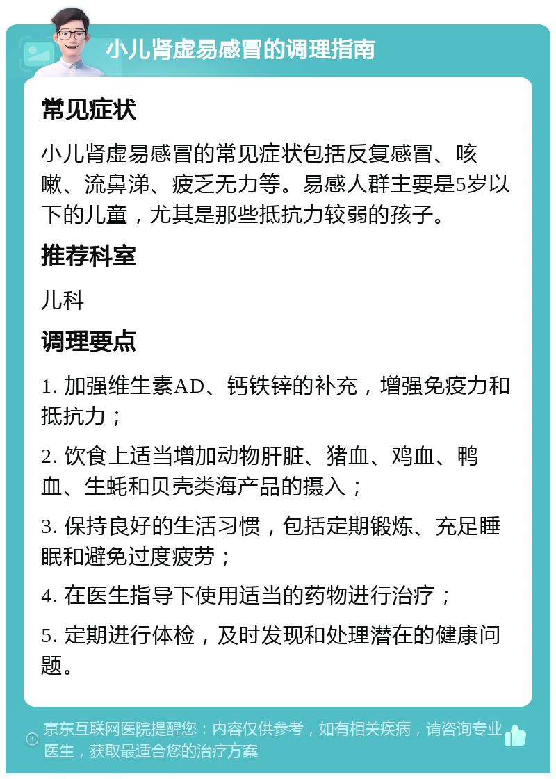 小儿肾虚易感冒的调理指南 常见症状 小儿肾虚易感冒的常见症状包括反复感冒、咳嗽、流鼻涕、疲乏无力等。易感人群主要是5岁以下的儿童，尤其是那些抵抗力较弱的孩子。 推荐科室 儿科 调理要点 1. 加强维生素AD、钙铁锌的补充，增强免疫力和抵抗力； 2. 饮食上适当增加动物肝脏、猪血、鸡血、鸭血、生蚝和贝壳类海产品的摄入； 3. 保持良好的生活习惯，包括定期锻炼、充足睡眠和避免过度疲劳； 4. 在医生指导下使用适当的药物进行治疗； 5. 定期进行体检，及时发现和处理潜在的健康问题。