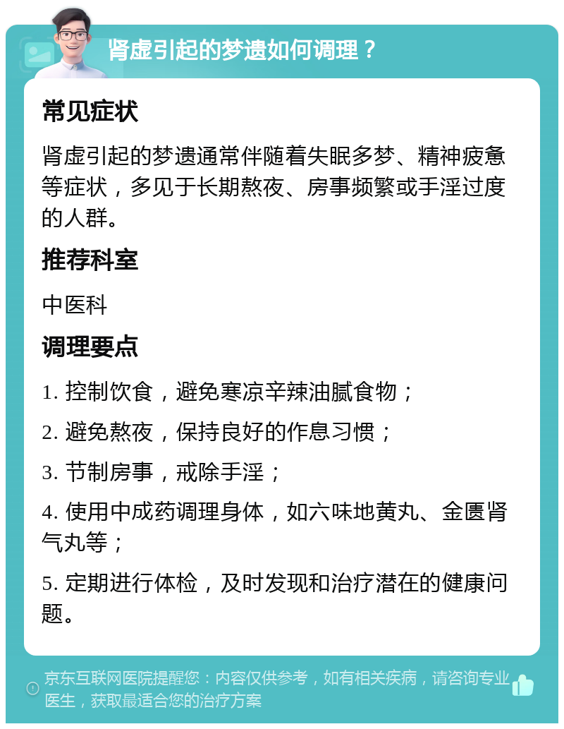 肾虚引起的梦遗如何调理？ 常见症状 肾虚引起的梦遗通常伴随着失眠多梦、精神疲惫等症状，多见于长期熬夜、房事频繁或手淫过度的人群。 推荐科室 中医科 调理要点 1. 控制饮食，避免寒凉辛辣油腻食物； 2. 避免熬夜，保持良好的作息习惯； 3. 节制房事，戒除手淫； 4. 使用中成药调理身体，如六味地黄丸、金匮肾气丸等； 5. 定期进行体检，及时发现和治疗潜在的健康问题。