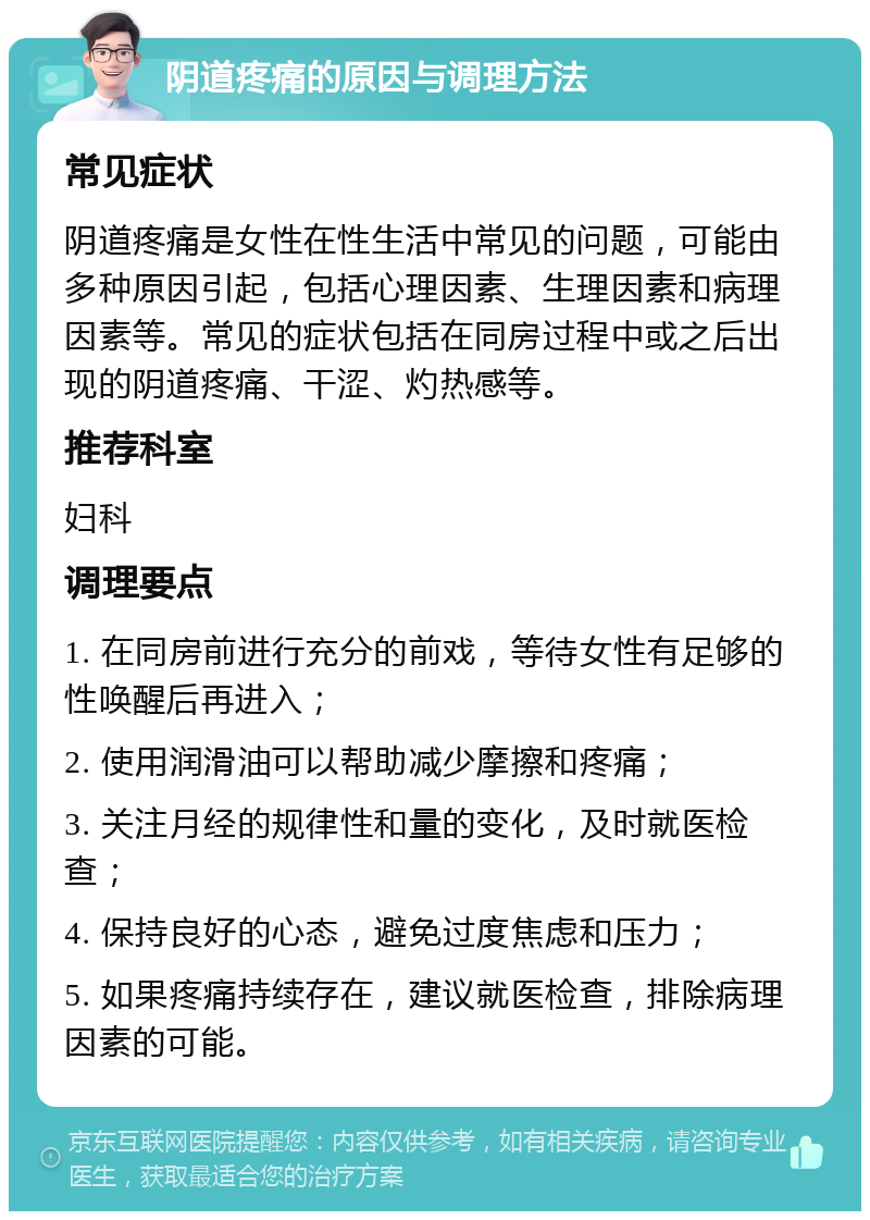 阴道疼痛的原因与调理方法 常见症状 阴道疼痛是女性在性生活中常见的问题，可能由多种原因引起，包括心理因素、生理因素和病理因素等。常见的症状包括在同房过程中或之后出现的阴道疼痛、干涩、灼热感等。 推荐科室 妇科 调理要点 1. 在同房前进行充分的前戏，等待女性有足够的性唤醒后再进入； 2. 使用润滑油可以帮助减少摩擦和疼痛； 3. 关注月经的规律性和量的变化，及时就医检查； 4. 保持良好的心态，避免过度焦虑和压力； 5. 如果疼痛持续存在，建议就医检查，排除病理因素的可能。