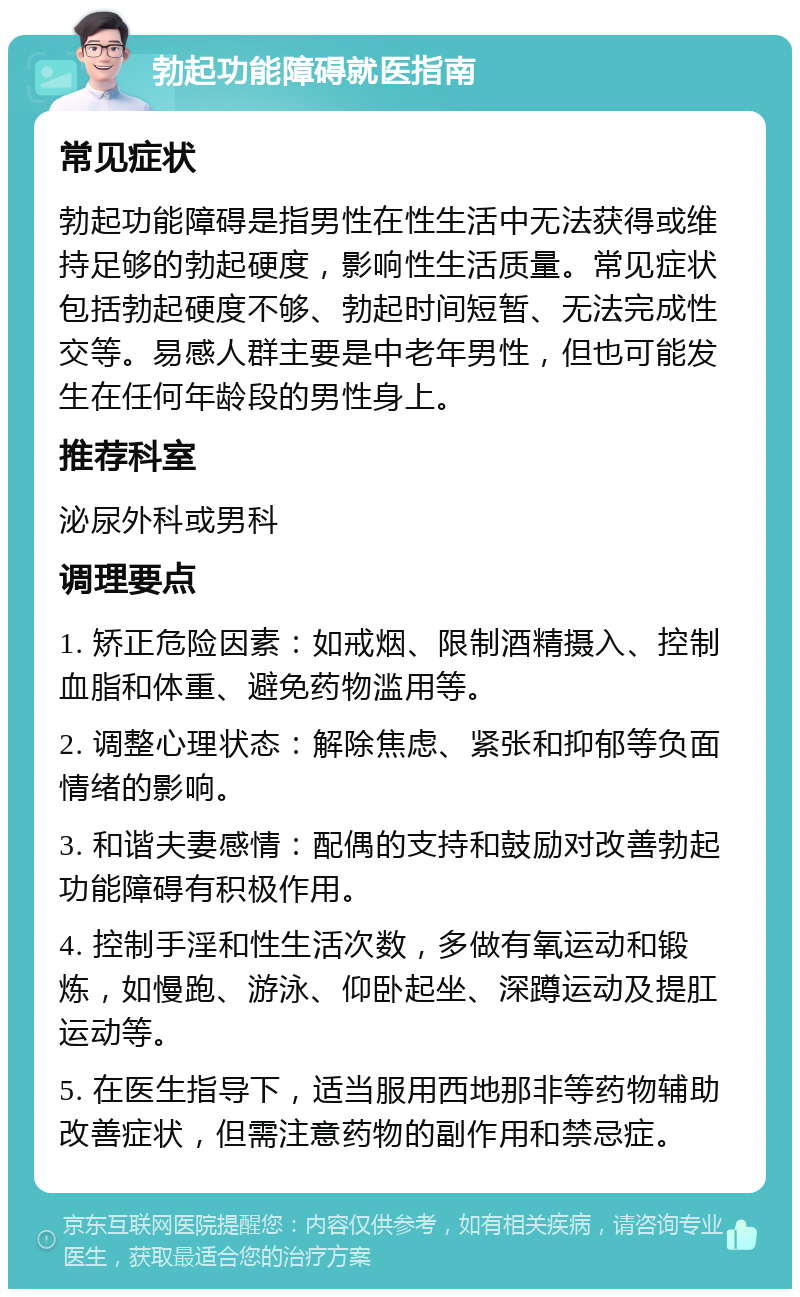 勃起功能障碍就医指南 常见症状 勃起功能障碍是指男性在性生活中无法获得或维持足够的勃起硬度，影响性生活质量。常见症状包括勃起硬度不够、勃起时间短暂、无法完成性交等。易感人群主要是中老年男性，但也可能发生在任何年龄段的男性身上。 推荐科室 泌尿外科或男科 调理要点 1. 矫正危险因素：如戒烟、限制酒精摄入、控制血脂和体重、避免药物滥用等。 2. 调整心理状态：解除焦虑、紧张和抑郁等负面情绪的影响。 3. 和谐夫妻感情：配偶的支持和鼓励对改善勃起功能障碍有积极作用。 4. 控制手淫和性生活次数，多做有氧运动和锻炼，如慢跑、游泳、仰卧起坐、深蹲运动及提肛运动等。 5. 在医生指导下，适当服用西地那非等药物辅助改善症状，但需注意药物的副作用和禁忌症。