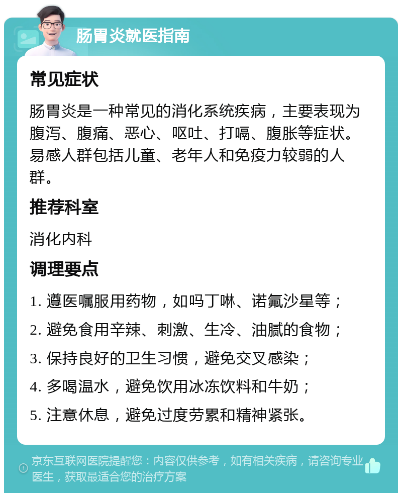 肠胃炎就医指南 常见症状 肠胃炎是一种常见的消化系统疾病，主要表现为腹泻、腹痛、恶心、呕吐、打嗝、腹胀等症状。易感人群包括儿童、老年人和免疫力较弱的人群。 推荐科室 消化内科 调理要点 1. 遵医嘱服用药物，如吗丁啉、诺氟沙星等； 2. 避免食用辛辣、刺激、生冷、油腻的食物； 3. 保持良好的卫生习惯，避免交叉感染； 4. 多喝温水，避免饮用冰冻饮料和牛奶； 5. 注意休息，避免过度劳累和精神紧张。