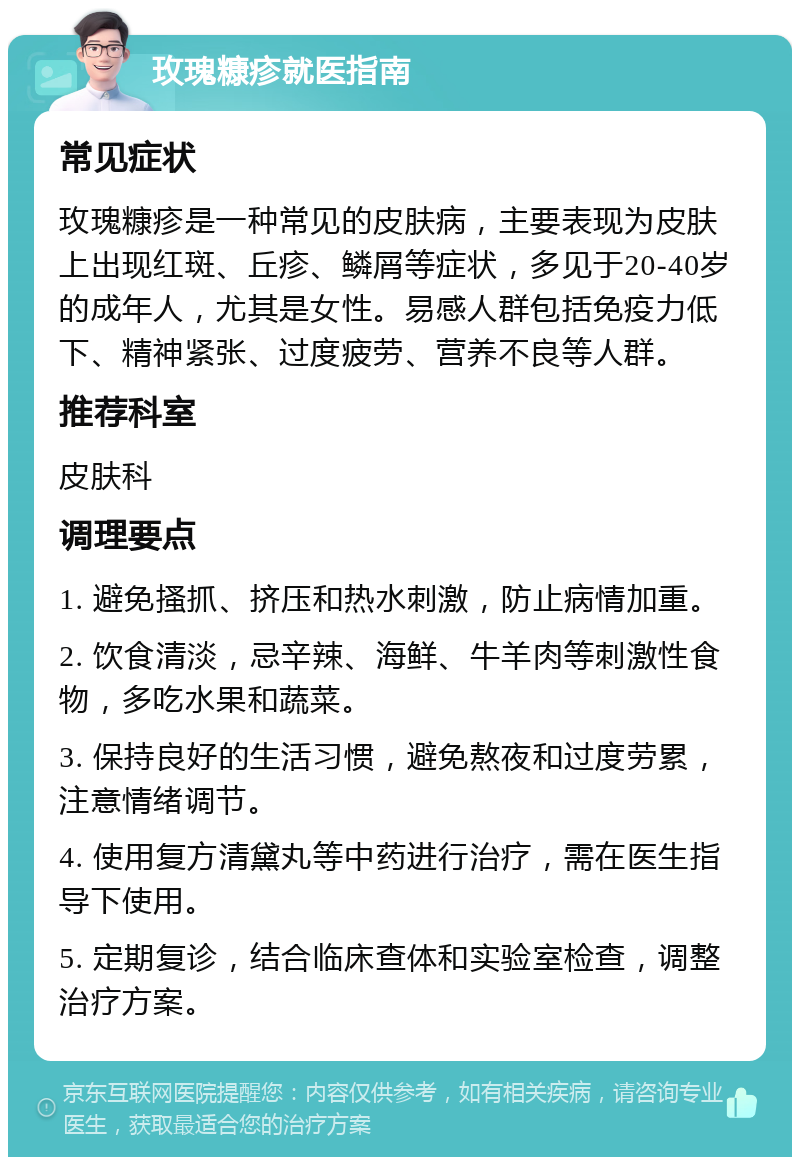 玫瑰糠疹就医指南 常见症状 玫瑰糠疹是一种常见的皮肤病，主要表现为皮肤上出现红斑、丘疹、鳞屑等症状，多见于20-40岁的成年人，尤其是女性。易感人群包括免疫力低下、精神紧张、过度疲劳、营养不良等人群。 推荐科室 皮肤科 调理要点 1. 避免搔抓、挤压和热水刺激，防止病情加重。 2. 饮食清淡，忌辛辣、海鲜、牛羊肉等刺激性食物，多吃水果和蔬菜。 3. 保持良好的生活习惯，避免熬夜和过度劳累，注意情绪调节。 4. 使用复方清黛丸等中药进行治疗，需在医生指导下使用。 5. 定期复诊，结合临床查体和实验室检查，调整治疗方案。