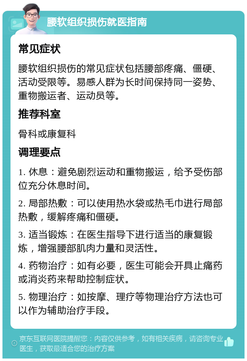 腰软组织损伤就医指南 常见症状 腰软组织损伤的常见症状包括腰部疼痛、僵硬、活动受限等。易感人群为长时间保持同一姿势、重物搬运者、运动员等。 推荐科室 骨科或康复科 调理要点 1. 休息：避免剧烈运动和重物搬运，给予受伤部位充分休息时间。 2. 局部热敷：可以使用热水袋或热毛巾进行局部热敷，缓解疼痛和僵硬。 3. 适当锻炼：在医生指导下进行适当的康复锻炼，增强腰部肌肉力量和灵活性。 4. 药物治疗：如有必要，医生可能会开具止痛药或消炎药来帮助控制症状。 5. 物理治疗：如按摩、理疗等物理治疗方法也可以作为辅助治疗手段。