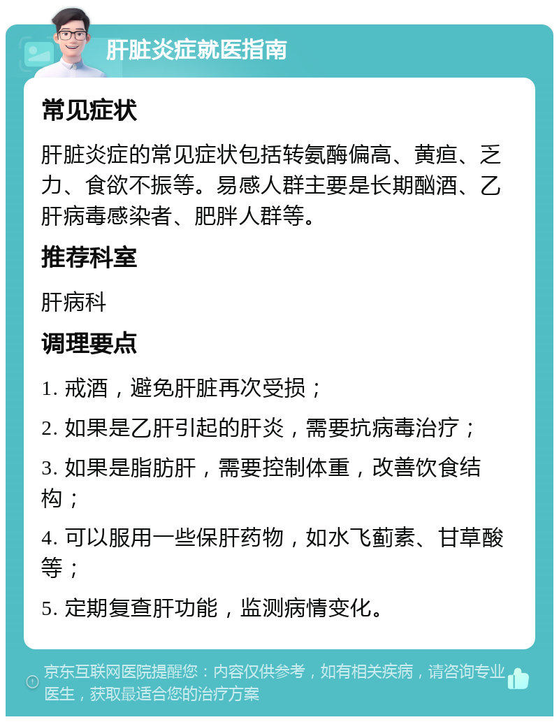 肝脏炎症就医指南 常见症状 肝脏炎症的常见症状包括转氨酶偏高、黄疸、乏力、食欲不振等。易感人群主要是长期酗酒、乙肝病毒感染者、肥胖人群等。 推荐科室 肝病科 调理要点 1. 戒酒，避免肝脏再次受损； 2. 如果是乙肝引起的肝炎，需要抗病毒治疗； 3. 如果是脂肪肝，需要控制体重，改善饮食结构； 4. 可以服用一些保肝药物，如水飞蓟素、甘草酸等； 5. 定期复查肝功能，监测病情变化。