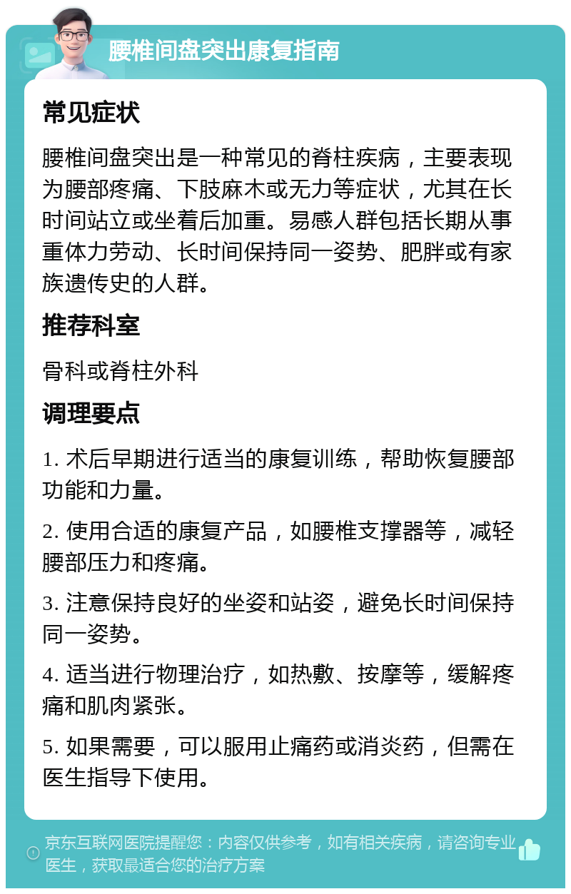 腰椎间盘突出康复指南 常见症状 腰椎间盘突出是一种常见的脊柱疾病，主要表现为腰部疼痛、下肢麻木或无力等症状，尤其在长时间站立或坐着后加重。易感人群包括长期从事重体力劳动、长时间保持同一姿势、肥胖或有家族遗传史的人群。 推荐科室 骨科或脊柱外科 调理要点 1. 术后早期进行适当的康复训练，帮助恢复腰部功能和力量。 2. 使用合适的康复产品，如腰椎支撑器等，减轻腰部压力和疼痛。 3. 注意保持良好的坐姿和站姿，避免长时间保持同一姿势。 4. 适当进行物理治疗，如热敷、按摩等，缓解疼痛和肌肉紧张。 5. 如果需要，可以服用止痛药或消炎药，但需在医生指导下使用。