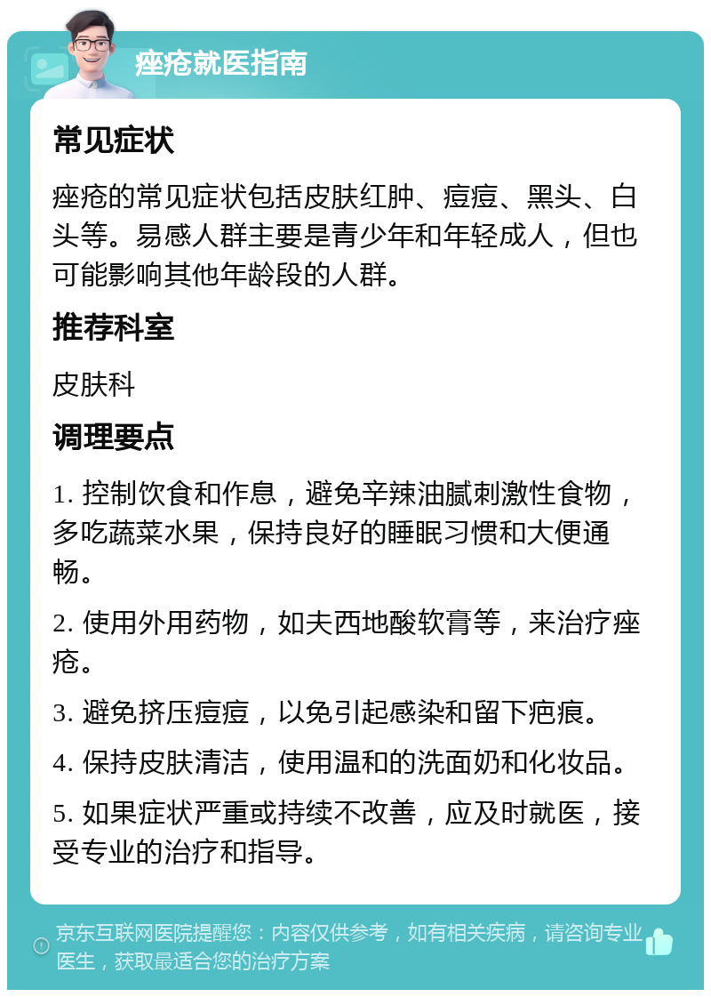 痤疮就医指南 常见症状 痤疮的常见症状包括皮肤红肿、痘痘、黑头、白头等。易感人群主要是青少年和年轻成人，但也可能影响其他年龄段的人群。 推荐科室 皮肤科 调理要点 1. 控制饮食和作息，避免辛辣油腻刺激性食物，多吃蔬菜水果，保持良好的睡眠习惯和大便通畅。 2. 使用外用药物，如夫西地酸软膏等，来治疗痤疮。 3. 避免挤压痘痘，以免引起感染和留下疤痕。 4. 保持皮肤清洁，使用温和的洗面奶和化妆品。 5. 如果症状严重或持续不改善，应及时就医，接受专业的治疗和指导。