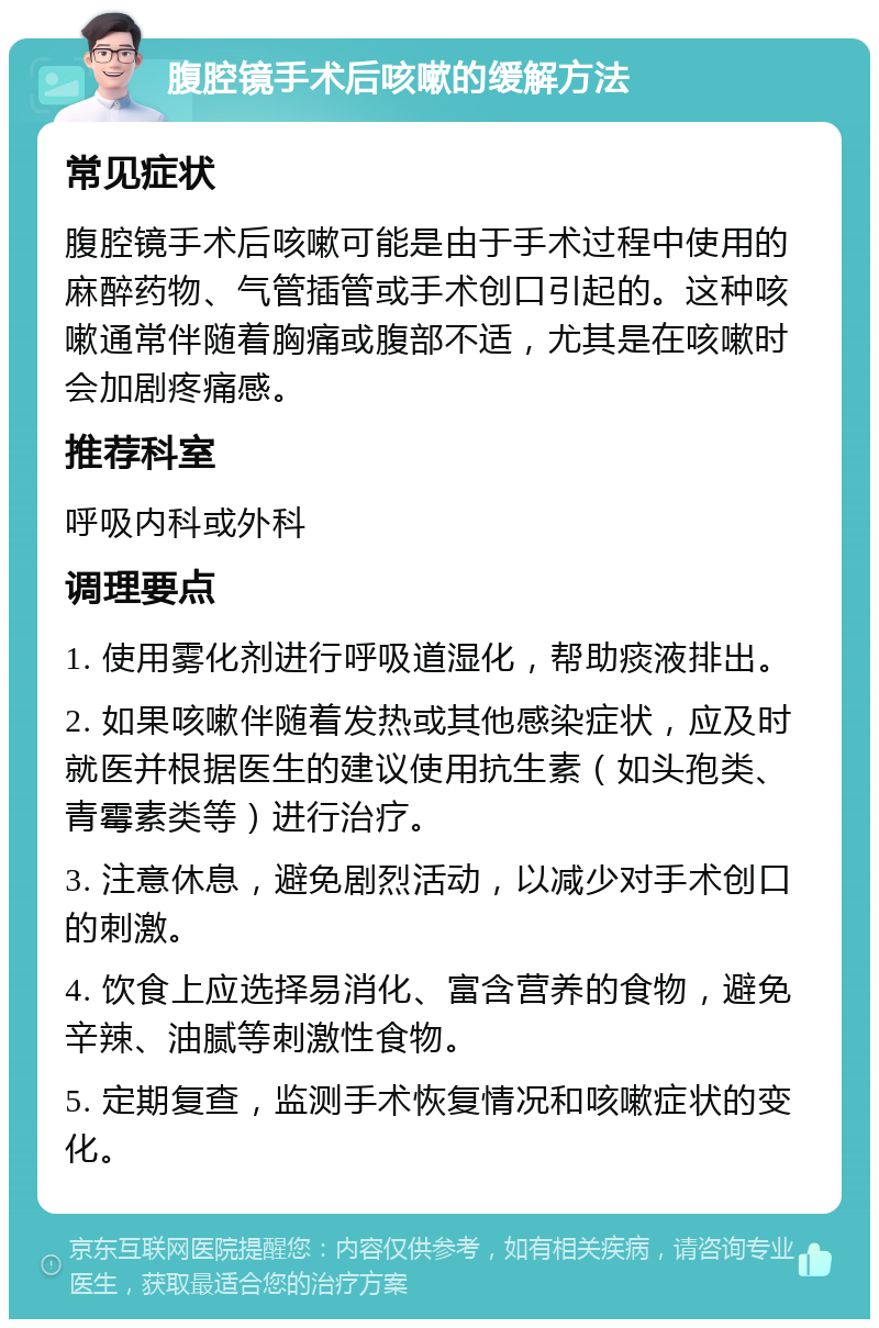 腹腔镜手术后咳嗽的缓解方法 常见症状 腹腔镜手术后咳嗽可能是由于手术过程中使用的麻醉药物、气管插管或手术创口引起的。这种咳嗽通常伴随着胸痛或腹部不适，尤其是在咳嗽时会加剧疼痛感。 推荐科室 呼吸内科或外科 调理要点 1. 使用雾化剂进行呼吸道湿化，帮助痰液排出。 2. 如果咳嗽伴随着发热或其他感染症状，应及时就医并根据医生的建议使用抗生素（如头孢类、青霉素类等）进行治疗。 3. 注意休息，避免剧烈活动，以减少对手术创口的刺激。 4. 饮食上应选择易消化、富含营养的食物，避免辛辣、油腻等刺激性食物。 5. 定期复查，监测手术恢复情况和咳嗽症状的变化。