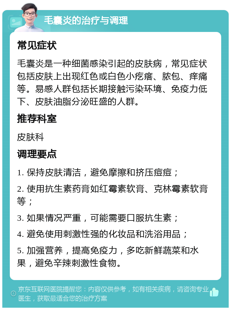 毛囊炎的治疗与调理 常见症状 毛囊炎是一种细菌感染引起的皮肤病，常见症状包括皮肤上出现红色或白色小疙瘩、脓包、痒痛等。易感人群包括长期接触污染环境、免疫力低下、皮肤油脂分泌旺盛的人群。 推荐科室 皮肤科 调理要点 1. 保持皮肤清洁，避免摩擦和挤压痘痘； 2. 使用抗生素药膏如红霉素软膏、克林霉素软膏等； 3. 如果情况严重，可能需要口服抗生素； 4. 避免使用刺激性强的化妆品和洗浴用品； 5. 加强营养，提高免疫力，多吃新鲜蔬菜和水果，避免辛辣刺激性食物。