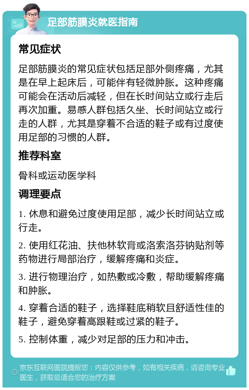 足部筋膜炎就医指南 常见症状 足部筋膜炎的常见症状包括足部外侧疼痛，尤其是在早上起床后，可能伴有轻微肿胀。这种疼痛可能会在活动后减轻，但在长时间站立或行走后再次加重。易感人群包括久坐、长时间站立或行走的人群，尤其是穿着不合适的鞋子或有过度使用足部的习惯的人群。 推荐科室 骨科或运动医学科 调理要点 1. 休息和避免过度使用足部，减少长时间站立或行走。 2. 使用红花油、扶他林软膏或洛索洛芬钠贴剂等药物进行局部治疗，缓解疼痛和炎症。 3. 进行物理治疗，如热敷或冷敷，帮助缓解疼痛和肿胀。 4. 穿着合适的鞋子，选择鞋底稍软且舒适性佳的鞋子，避免穿着高跟鞋或过紧的鞋子。 5. 控制体重，减少对足部的压力和冲击。