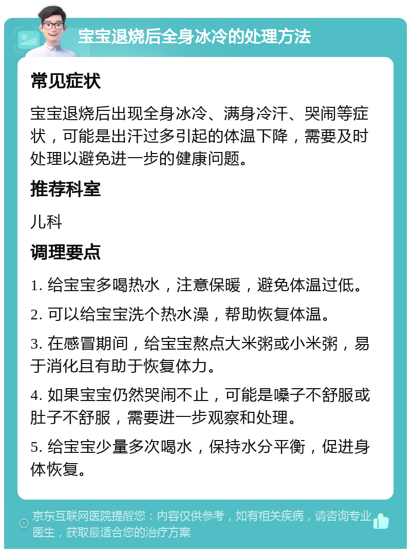 宝宝退烧后全身冰冷的处理方法 常见症状 宝宝退烧后出现全身冰冷、满身冷汗、哭闹等症状，可能是出汗过多引起的体温下降，需要及时处理以避免进一步的健康问题。 推荐科室 儿科 调理要点 1. 给宝宝多喝热水，注意保暖，避免体温过低。 2. 可以给宝宝洗个热水澡，帮助恢复体温。 3. 在感冒期间，给宝宝熬点大米粥或小米粥，易于消化且有助于恢复体力。 4. 如果宝宝仍然哭闹不止，可能是嗓子不舒服或肚子不舒服，需要进一步观察和处理。 5. 给宝宝少量多次喝水，保持水分平衡，促进身体恢复。