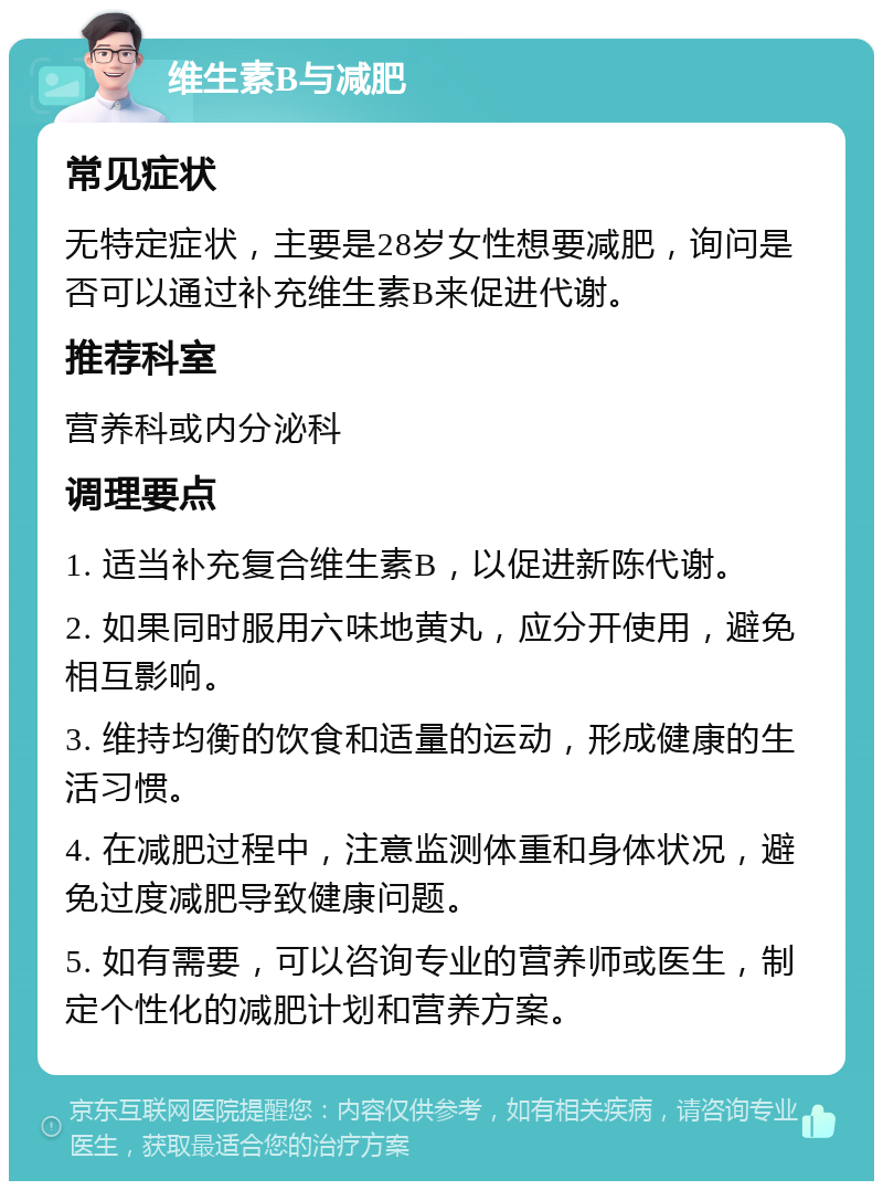 维生素B与减肥 常见症状 无特定症状，主要是28岁女性想要减肥，询问是否可以通过补充维生素B来促进代谢。 推荐科室 营养科或内分泌科 调理要点 1. 适当补充复合维生素B，以促进新陈代谢。 2. 如果同时服用六味地黄丸，应分开使用，避免相互影响。 3. 维持均衡的饮食和适量的运动，形成健康的生活习惯。 4. 在减肥过程中，注意监测体重和身体状况，避免过度减肥导致健康问题。 5. 如有需要，可以咨询专业的营养师或医生，制定个性化的减肥计划和营养方案。