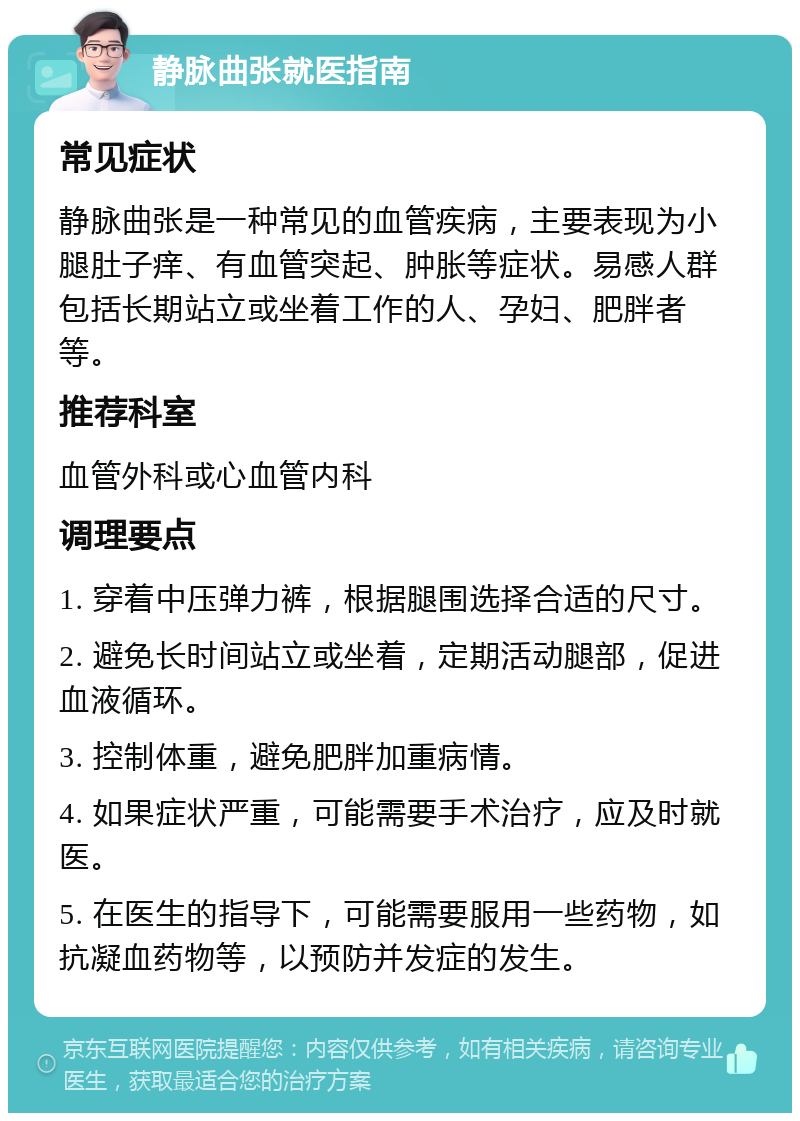 静脉曲张就医指南 常见症状 静脉曲张是一种常见的血管疾病，主要表现为小腿肚子痒、有血管突起、肿胀等症状。易感人群包括长期站立或坐着工作的人、孕妇、肥胖者等。 推荐科室 血管外科或心血管内科 调理要点 1. 穿着中压弹力裤，根据腿围选择合适的尺寸。 2. 避免长时间站立或坐着，定期活动腿部，促进血液循环。 3. 控制体重，避免肥胖加重病情。 4. 如果症状严重，可能需要手术治疗，应及时就医。 5. 在医生的指导下，可能需要服用一些药物，如抗凝血药物等，以预防并发症的发生。