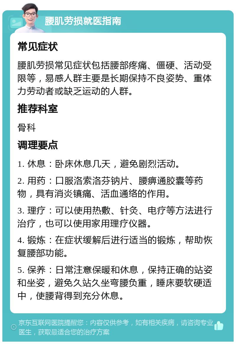 腰肌劳损就医指南 常见症状 腰肌劳损常见症状包括腰部疼痛、僵硬、活动受限等，易感人群主要是长期保持不良姿势、重体力劳动者或缺乏运动的人群。 推荐科室 骨科 调理要点 1. 休息：卧床休息几天，避免剧烈活动。 2. 用药：口服洛索洛芬钠片、腰痹通胶囊等药物，具有消炎镇痛、活血通络的作用。 3. 理疗：可以使用热敷、针灸、电疗等方法进行治疗，也可以使用家用理疗仪器。 4. 锻炼：在症状缓解后进行适当的锻炼，帮助恢复腰部功能。 5. 保养：日常注意保暖和休息，保持正确的站姿和坐姿，避免久站久坐弯腰负重，睡床要软硬适中，使腰背得到充分休息。